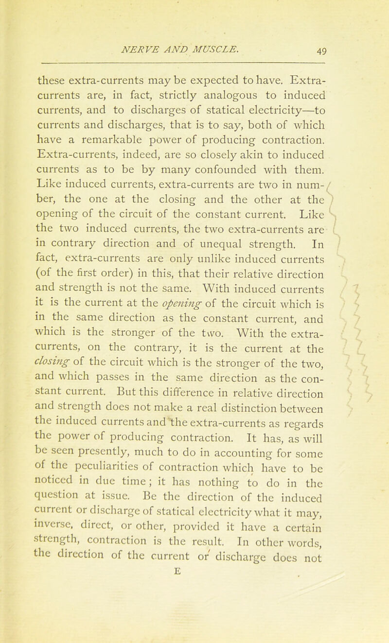 these extra-currents maybe expected to have. Extra- currents are, in fact, strictly analogous to induced currents, and to discharges of statical electricity—to currents and discharges, that is to say, both of which have a remarkable power of producing contraction. Extra-currents, indeed, are so closely akin to induced currents as to be by many confounded with them. Like induced currents, extra-currents are two in num- ber, the one at the closing and the other at the opening of the circuit of the constant current. Like the two induced currents, the two extra-currents are in contrary direction and of unequal strength. In fact, extra-currents are only unlike induced currents (of the first order) in this, that their relative direction and strength is not the same. With induced currents it is the current at the opening of the circuit which is in the same direction as the constant current, and which is the stronger of the two. With the extra- currents, on the contrary, it is the current at the closing of the circuit which is the stronger of the two, and which passes in the same direction as the con- stant current. But this difference in relative direction and strength does not make a real distinction between the induced currents and the extra-currents as regards the power of producing contraction. It has, as will be seen presently, much to do in accounting for some of the peculiarities of contraction which have to be noticed in due time; it has nothing to do in the question at issue. Be the direction of the induced current or discharge of statical electricity what it may, inverse, direct, or other, provided it have a certain strength, contraction is the result. In other words, the direction of the current or discharge does not