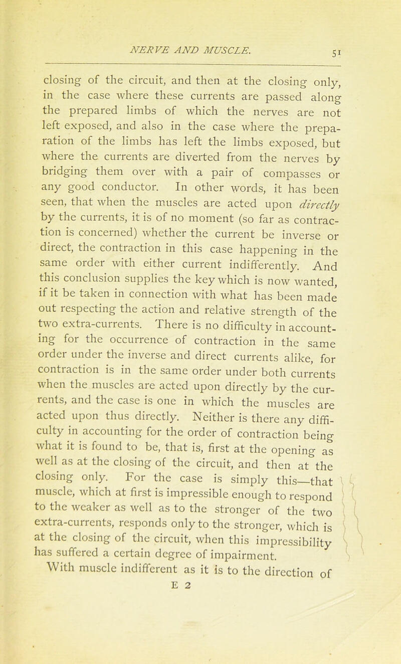 closing of the circuit, and then at the closing only, in the case where these currents are passed along the prepared limbs of which the nerves are not left exposed, and also in the case where the prepa- ration of the limbs has left the limbs exposed, but where the currents are diverted from the nerves by bridging them over with a pair of compasses or any good conductor. In other words, it has been seen, that when the muscles are acted upon directly by the currents, it is of no moment (so far as contrac- tion is concerned) whether the current be inverse or direct, the contraction in this case happening in the same order with either current indifferently. And this conclusion supplies the key which is now wanted, if it be taken in connection with what has been made out respecting the action and relative strength of the two extra-currents. There is no difficulty in account- ing for the occurrence of contraction in the same order under the inverse and direct currents alike, for contraction is in the same order under both currents when the muscles are acted upon directly by the cur- rents, and the case is one in which the muscles are acted upon thus directly. Neither is there any diffi- culty in accounting for the order of contraction being what it is found to be, that is, first at the opening as well as at the closing of the circuit, and then at^the closing only. For the case is simply this that muscle, which at first is impressible enough to respond to the weaker as well as to the stronger of the two extra-currents, responds only to the stronger, which is at the closing of the circuit, when this impressibility has suffered a certain degree of impairment. With muscle indifferent as it is to the direction of E 2