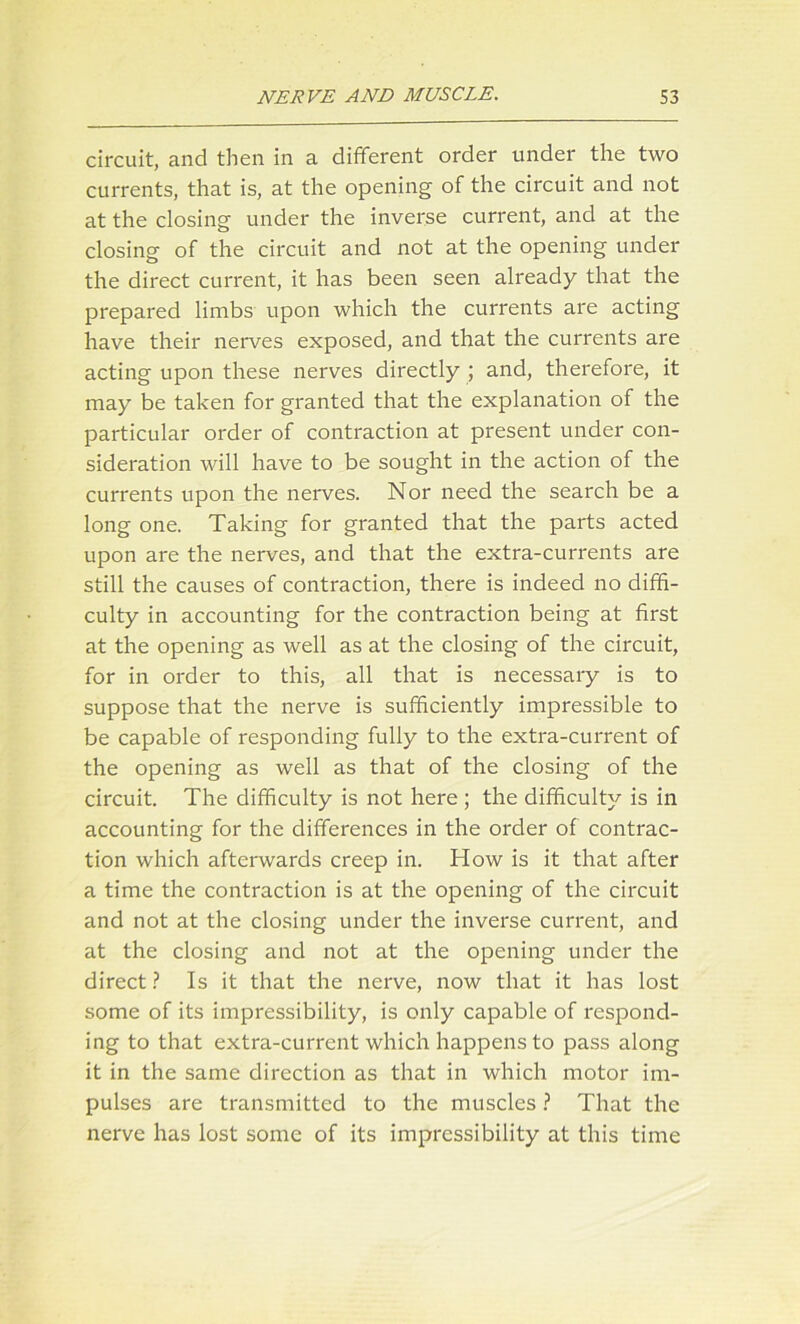 circuit, and then in a different order under the two currents, that is, at the opening of the circuit and not at the closing under the inverse current, and at the closing of the circuit and not at the opening under the direct current, it has been seen already that the prepared limbs upon which the currents are acting have their nerves exposed, and that the currents are acting upon these nerves directly ; and, therefore, it may be taken for granted that the explanation of the particular order of contraction at present under con- sideration will have to be sought in the action of the currents upon the nerves. Nor need the search be a long one. Taking for granted that the parts acted upon are the nerves, and that the extra-currents are still the causes of contraction, there is indeed no diffi- culty in accounting for the contraction being at first at the opening as well as at the closing of the circuit, for in order to this, all that is necessary is to suppose that the nerve is sufficiently impressible to be capable of responding fully to the extra-current of the opening as well as that of the closing of the circuit. The difficulty is not here ; the difficulty is in accounting for the differences in the order of contrac- tion which afterwards creep in. How is it that after a time the contraction is at the opening of the circuit and not at the closing under the inverse current, and at the closing and not at the opening under the direct ? Is it that the nerve, now that it has lost some of its impressibility, is only capable of respond- ing to that extra-current which happens to pass along it in the same direction as that in which motor im- pulses are transmitted to the muscles ? That the nerve has lost some of its impressibility at this time