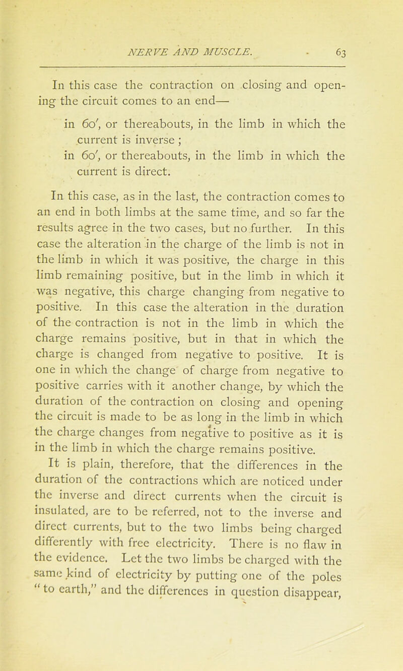 In this case the contraction on closing and open- ing the circuit comes to an end— in 6c/, or thereabouts, in the limb in which the current is inverse ; in 6o', or thereabouts, in the limb in which the current is direct. In this case, as in the last, the contraction comes to an end in both limbs at the same time, and so far the results agree in the two cases, but no further. In this case the alteration in the charge of the limb is not in the limb in which it was positive, the charge in this limb remaining positive, but in the limb in which it was negative, this charge changing from negative to positive. In this case the alteration in the duration of the contraction is not in the limb in which the charge remains positive, but in that in which the charge is changed from negative to positive. It is one in which the change of charge from negative to positive carries with it another change, by which the duration of the contraction on closing and opening the circuit is made to be as long in the limb in which the charge changes from negative to positive as it is in the limb in which the charge remains positive. It is plain, therefore, that the differences in the duration of the contractions which are noticed under the inverse and direct currents when the ciixuit is insulated, are to be referred, not to the inverse and direct currents, but to the two limbs being charged differently with free electricity. There is no flaw in the evidence. Let the two limbs be charged with the same kind of electricity by putting one of the poles “to earth,” and the differences in question disappear,