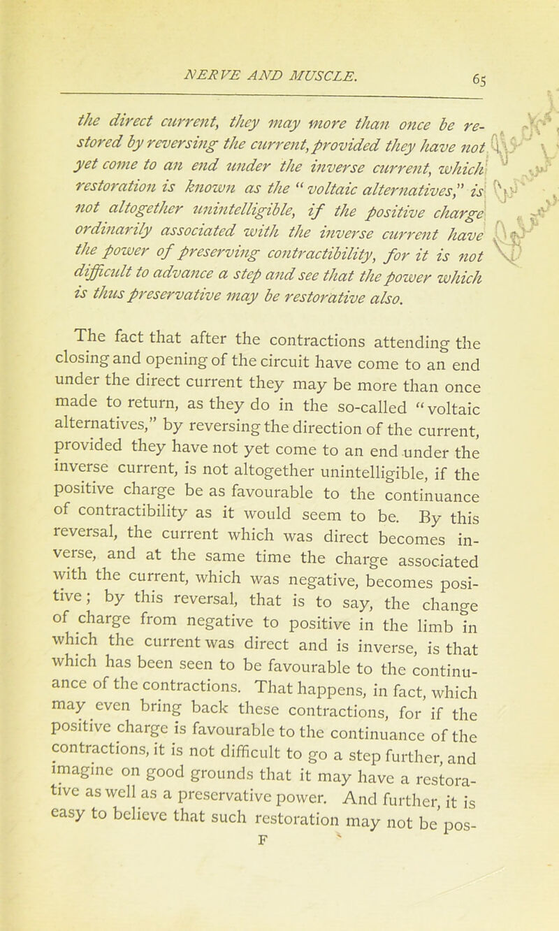 the direct current, they may more than once be re- stored by reversing the current, provided they have not yet come to an end under the inverse current, which restoration is known as the “ voltaic alternatives',' is not altogether unintelligible, if the positive charge ordinarily associated with the inverse current have the power of preserving contractibility, for it is not difficult to advance a step and see that the power which is thus preservative may be restorative also. The fact that after the contractions attending the closing and opening of the circuit have come to an end under the direct current they may be more than once made to return, as they do in the so-called “voltaic alternatives,” by reversing the direction of the current, provided they have not yet come to an end under the inverse current, is not altogether unintelligible, if the positive charge be as favourable to the continuance of contractibility as it would seem to be. By this reversal, the current which was direct becomes in- veise, and at the same time the charge associated with the current, which was negative, becomes posi- tive; by this reversal, that is to say, the change of charge from negative to positive in the limb in which the current was direct and is inverse, is that which has been seen to be favourable to the continu- ance of the contractions. That happens, in fact, which may even bring back these contractions, for if the positive charge is favourable to the continuance of the contractions, it is not difficult to go a step further, and imagine on good grounds that it may have a restora- tive as well as a preservative power. And further, it is easy to believe that such restoration may not be pos- F