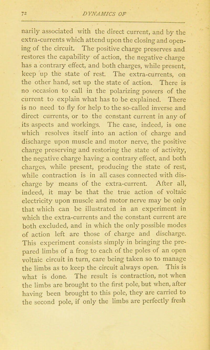 narily associated with the direct current, and by the extra-currents which attend upon the closing and open- ing of the circuit. The positive charge preserves and restores the capability of action, the negative-charge has a contrary effect, and both charges, while present, keep up the state of rest. The extra-currents, on the other hand, set up the state of action. There is no occasion to call in the polarizing powers of the current to explain what has to be explained. There is no need to fly for help to the so-called inverse and direct currents, or to the constant current in any of its aspects and workings. The case, indeed, is one which resolves itself into an action of charge and discharge upon muscle and motor nerve, the positive charge preserving and restoring the state of activity, the negative charge having a contrary effect, and both charges, while present, producing the state of rest, while contraction is in all cases connected with dis- charge by means of the extra-current. After all, indeed, it may be that the true action of voltaic electricity upon muscle and motor nerve may be only that which can be illustrated in an experiment in which the extra-currents and the constant current are both excluded, and in which the only possible modes of action left are those of charge and discharge. This experiment consists simply in bringing the pre- pared limbs of a frog to each of the poles of an open voltaic circuit in turn, care being taken so to manage the limbs as to keep the circuit always open. This is what is done. The result is contraction, not when the limbs are brought to the first pole, but when, after having been brought to this pole, they are carried to the second pole, if only the limbs are perfectly fresh