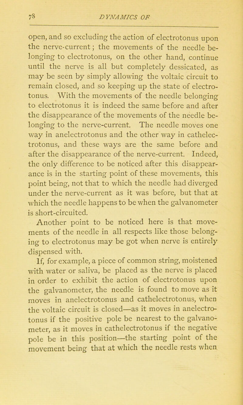 open, and so excluding the action of electrotonus upon the nerve-current; the movements of the needle be- longing to electrotonus, on the other hand, continue until the nerve is all but completely dessicated, as may be seen by simply allowing the voltaic circuit to remain closed, and so keeping up the state of electro- tonus. With the movements of the needle belonging to electrotonus it is indeed the same before and after the disappearance of the movements of the needle be- longing to the nerve-current. The needle moves one way in anelectrotonus and the other way in cathelec- trotonus, and these ways are the same before and after the disappearance of the nerve-current. Indeed, the only difference to be noticed after this disappear- ance is in the starting point of these movements, this point being, not that to which the needle had diverged under the nerve-current as it was before, but that at which the needle happens to be when the galvanometer is short-circuited. Another point to be noticed here is that move- ments of the needle in all respects like those belong- ing to electrotonus may be got when nerve is entirely dispensed with. If, for example, a piece of common string, moistened with water or saliva, be placed as the nerve is placed in order to exhibit the action of electrotonus upon the galvanometer, the needle is found to move as it moves in anelectrotonus and cathelectrotonus, when the voltaic circuit is closed—as it moves in anelectro- tonus if the positive pole be nearest to the galvano- meter, as it moves in cathelectrotonus if the negative pole be in this position—the starting point of the movement being that at which the needle rests when