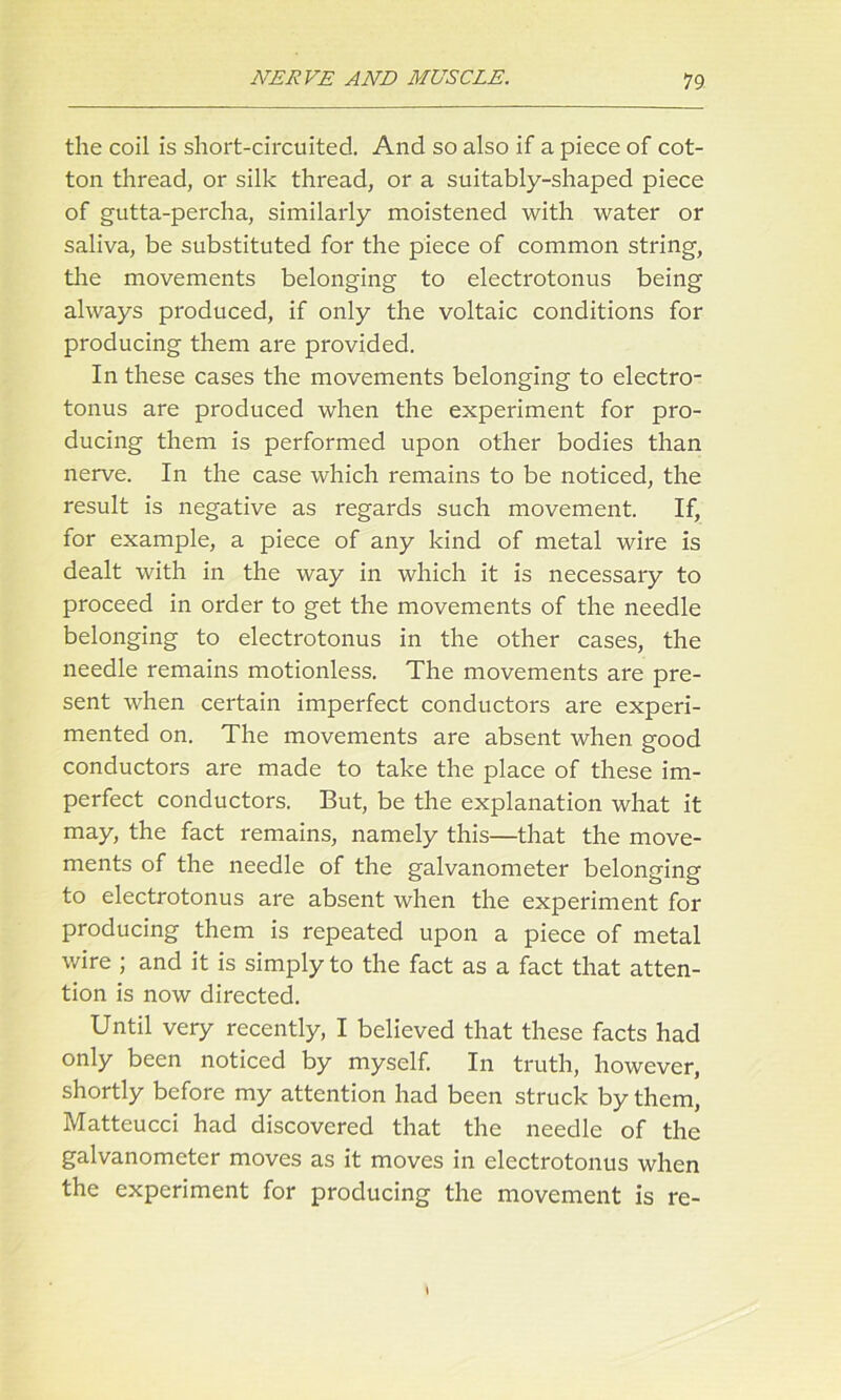 the coil is short-circuited And so also if a piece of cot- ton thread, or silk thread, or a suitably-shaped piece of gutta-percha, similarly moistened with water or saliva, be substituted for the piece of common string, the movements belonging to electrotonus being always produced, if only the voltaic conditions for producing them are provided. In these cases the movements belonging to electro- tonus are produced when the experiment for pro- ducing them is performed upon other bodies than nerve. In the case which remains to be noticed, the result is negative as regards such movement. If, for example, a piece of any kind of metal wire is dealt with in the way in which it is necessary to proceed in order to get the movements of the needle belonging to electrotonus in the other cases, the needle remains motionless. The movements are pre- sent when certain imperfect conductors are experi- mented on. The movements are absent when good conductors are made to take the place of these im- perfect conductors. But, be the explanation what it may, the fact remains, namely this—that the move- ments of the needle of the galvanometer belonging to electrotonus are absent when the experiment for producing them is repeated upon a piece of metal wire ; and it is simply to the fact as a fact that atten- tion is now directed. Until very recently, I believed that these facts had only been noticed by myself. In truth, however, shortly before my attention had been struck by them, Matteucci had discovered that the needle of the galvanometer moves as it moves in electrotonus when the experiment for producing the movement is re-