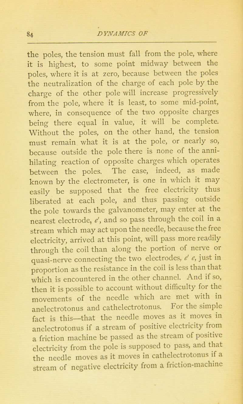 the poles, the tension must fall from the pole, where it is highest, to some point midway between the poles, where it is at zero, because between the poles the neutralization of the charge of each pole by the charge of the other pole will increase progressively from the pole, where it is least, to some mid-point, where, in consequence of the two opposite charges being there equal in value, it will be complete. Without the poles, on the other hand, the tension must remain what it is at the pole, or nearly so, because outside the pole there is none of the anni- hilating reaction of opposite charges which operates between the poles. The case, indeed, as made known by the electrometer, is one in which it may easily be supposed that the free electricity thus liberated at each pole, and thus passing outside the pole towards the galvanometer, may enter at the nearest electrode, e', and so pass through the coil in a stream which may act upon the needle, because the free electricity, arrived at this point, will pass more readily through the coil than along the portion of nerve or quasi-nerve connecting the two electrodes, e e, just in proportion as the resistance in the coil is less than that which is encountered in the other channel. And if so, then it is possible to account without difficulty for the movements of the needle which are met with in anelectrotonus and cathelectrotonus. For the simple fact is this—that the needle moves as it moves in anelectrotonus if a stream of positive electricity from a friction machine be passed as the stream of positive electricity from the pole is supposed to pass, and that the needle moves as it moves in cathelectrotonus if a stream of negative electricity from a friction-machine