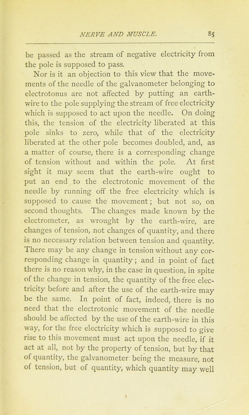 be passed as the stream of negative electricity from the pole is supposed to pass. Nor is it an objection to this view that the move- ments of the needle of the galvanometer belonging to electrotonus are not affected by putting an earth- wire to the pole supplying the stream of free electricity which is supposed to act upon the needle. On doing this, the tension of the electricity liberated at this pole sinks to zero, while that of the electricity liberated at the other pole becomes doubled, and, as a matter of course, there is a corresponding change of tension without and within the pole. At first sight it may seem that the earth-wire ought to put an end to the electrotonic movement of the needle by running off the free electricity which is supposed to cause the movement; but not so, on second thoughts. The changes made known by the electrometer, as wrought by the earth-wire, are changes of tension, not changes of quantity, and there is no necessary relation between tension and quantity. There may be any change in tension without any cor- responding change in quantity; and in point of fact there is no reason why, in the case in question, in spite of the change in tension, the quantity of the free elec- tricity before and after the use of the earth-wire may be the same. In point of fact, indeed, there is no need that the electrotonic movement of the needle should be affected by the use of the earth-wire in this way, for the free electricity which is supposed to give rise to this movement must act upon the needle, if it act at all, not by the property of tension, but by that of quantity, the galvanometer being the measure, not of tension, but of quantity, which quantity may well