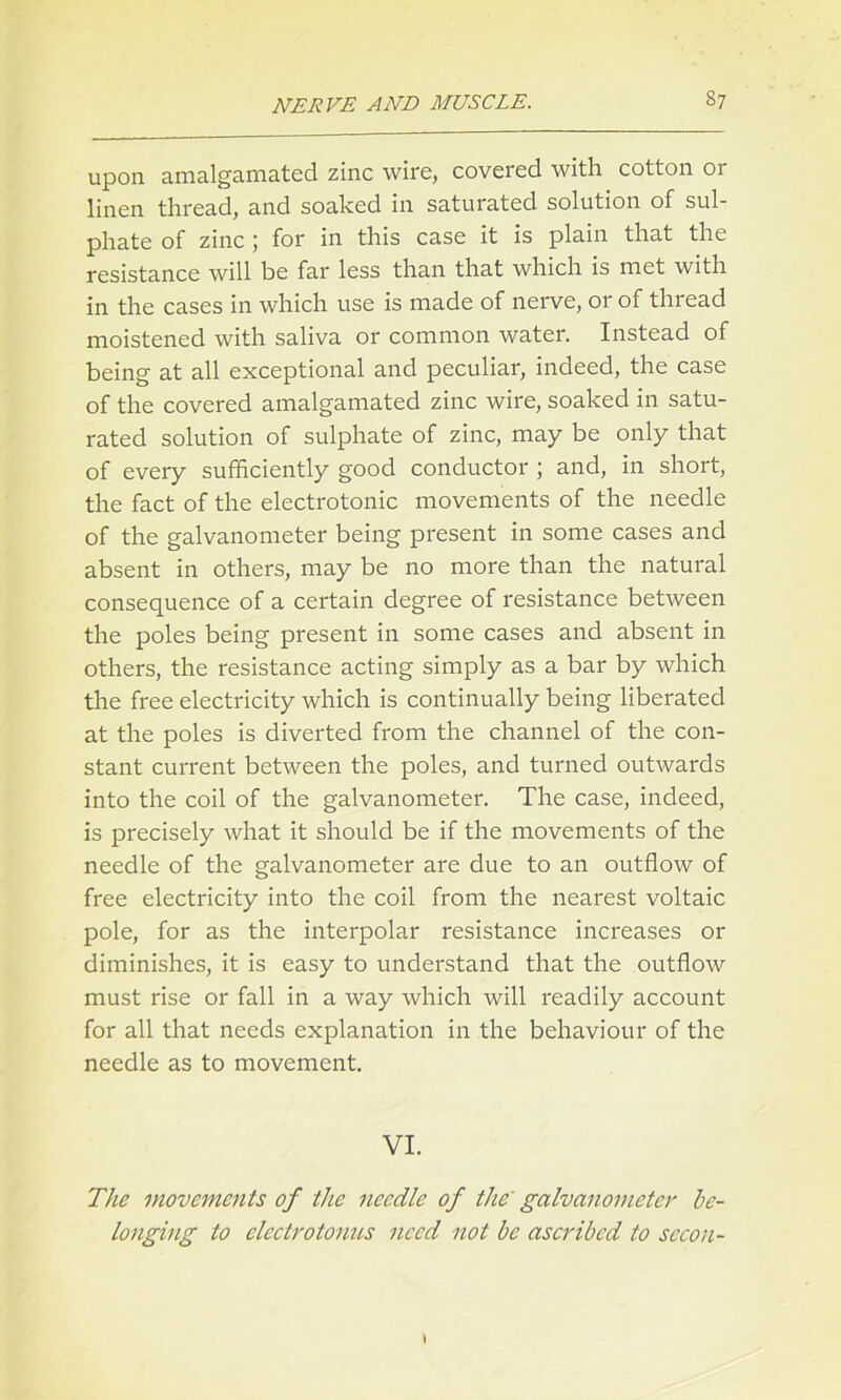 upon amalgamated zinc wire, covered with cotton or linen thread, and soaked in saturated solution of sul- phate of zinc j for in this case it is plain that the resistance will be far less than that which is met with in the cases in which use is made of nerve, or of thread moistened with saliva or common water. Instead of being at all exceptional and peculiar, indeed, the case of the covered amalgamated zinc wire, soaked in satu- rated solution of sulphate of zinc, may be only that of every sufficiently good conductor ; and, in short, the fact of the electrotonic movements of the needle of the galvanometer being present in some cases and absent in others, may be no more than the natural consequence of a certain degree of resistance between the poles being present in some cases and absent in others, the resistance acting simply as a bar by which the free electricity which is continually being liberated at the poles is diverted from the channel of the con- stant current between the poles, and turned outwards into the coil of the galvanometer. The case, indeed, is precisely what it should be if the movements of the needle of the galvanometer are due to an outflow of free electricity into the coil from the nearest voltaic pole, for as the interpolar resistance increases or diminishes, it is easy to understand that the outflow must rise or fall in a way which will readily account for all that needs explanation in the behaviour of the needle as to movement. VI. The movements of the needle of the' galvanometer be- longing to clcctrotonus need not be ascribed to secon-