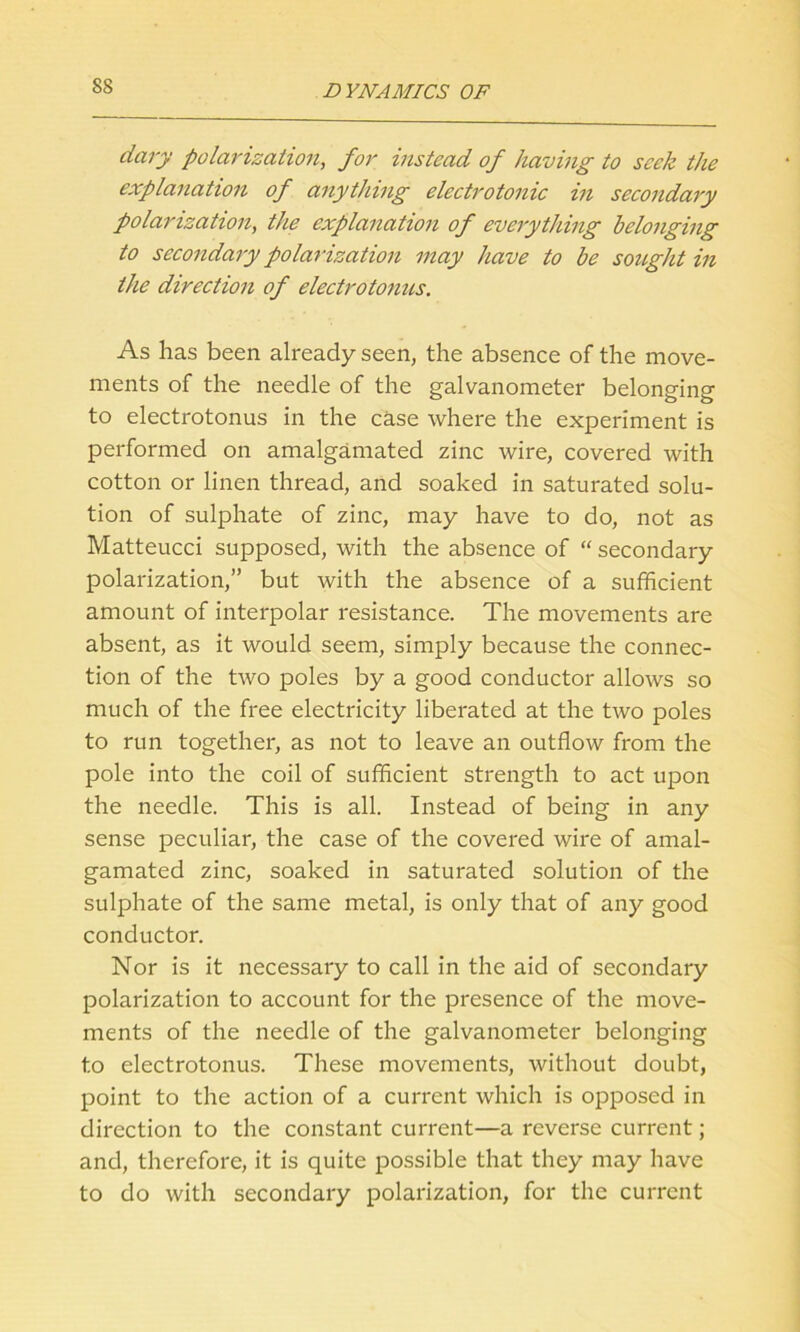 dary polarisation, for instead of having to seek the explanation of anything electrotonic in secondary polarization, the explanation of everything belonging to secondary polarization may have to be sought in the direction of electrotonus. As has been already seen, the absence of the move- ments of the needle of the galvanometer belonging to electrotonus in the case where the experiment is performed on amalgamated zinc wire, covered with cotton or linen thread, and soaked in saturated solu- tion of sulphate of zinc, may have to do, not as Matteucci supposed, with the absence of “ secondary polarization,” but with the absence of a sufficient amount of interpolar resistance. The movements are absent, as it would seem, simply because the connec- tion of the two poles by a good conductor allows so much of the free electricity liberated at the two poles to run together, as not to leave an outflow from the pole into the coil of sufficient strength to act upon the needle. This is all. Instead of being in any sense peculiar, the case of the covered wire of amal- gamated zinc, soaked in saturated solution of the sulphate of the same metal, is only that of any good conductor. Nor is it necessary to call in the aid of secondary polarization to account for the presence of the move- ments of the needle of the galvanometer belonging to electrotonus. These movements, without doubt, point to the action of a current which is opposed in direction to the constant current—a reverse current; and, therefore, it is quite possible that they may have to do with secondary polarization, for the current