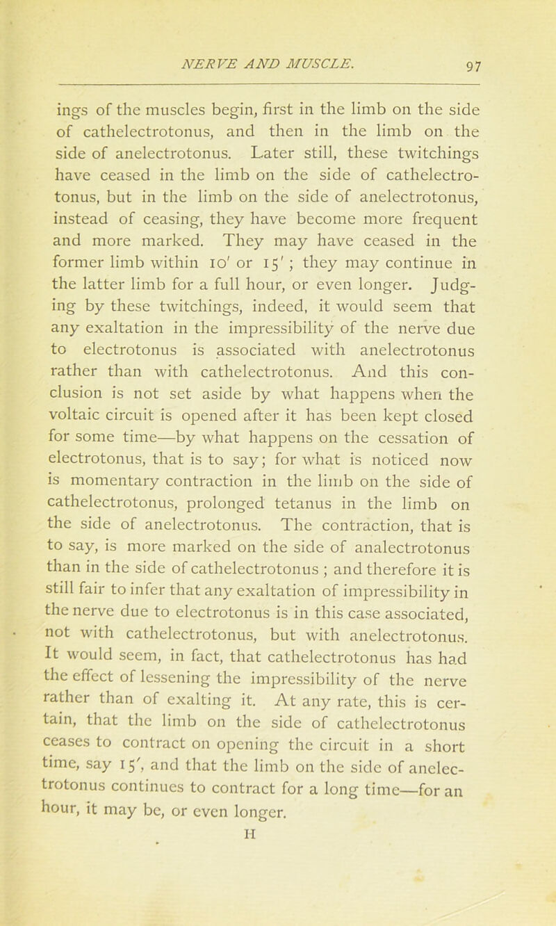 ings of the muscles begin, first in the limb on the side of cathelectrotonus, and then in the limb on the side of anelectrotonus. Later still, these twitchings have ceased in the limb on the side of cathelectro- tonus, but in the limb on the side of anelectrotonus, instead of ceasing, they have become more frequent and more marked. They may have ceased in the former limb within io' or 15' ; they may continue in the latter limb for a full hour, or even longer. Judg- ing by these twitchings, indeed, it would seem that any exaltation in the impressibility of the nerve due to electrotonus is associated with anelectrotonus rather than with cathelectrotonus. And this con- clusion is not set aside by what happens when the voltaic circuit is opened after it has been kept closed for some time—by what happens on the cessation of electrotonus, that is to say; for what is noticed now is momentary contraction in the limb on the side of cathelectrotonus, prolonged tetanus in the limb on the side of anelectrotonus. The contraction, that is to say, is more marked on the side of analectrotonus than in the side of cathelectrotonus ; and therefore it is still fair to infer that any exaltation of impressibility in the nerve due to electrotonus is in this case associated, not with cathelectrotonus, but with anelectrotonus. It would seem, in fact, that cathelectrotonus has had the effect of lessening the impressibility of the nerve rather than of exalting it. At any rate, this is cer- tain, that the limb on the side of cathelectrotonus ceases to contract on opening the circuit in a short time, say 15', and that the limb on the side of anelec- trotonus continues to contract for a long time—for an hour, it may be, or even longer. H