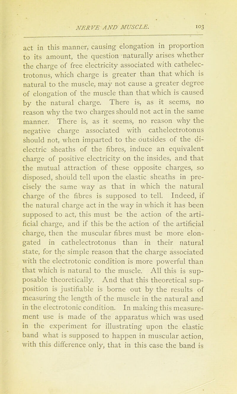 act in this manner, causing elongation in proportion to its amount, the question naturally arises whether the charge of free electricity associated with cathelec- trotonus, which charge is greater than that which is natural to the muscle, may not cause a greater degree of elongation of the muscle than that which is caused by the natural charge. There is, as it seems, no reason why the two charges should not act in the same manner. There is, as it seems, no reason why the negative charge associated with cathelectrotonus should not, when imparted to the outsides of the di- electric sheaths of the fibres, induce an equivalent charge of positive electricity on the insides, and that the mutual attraction of these opposite charges, so disposed, should tell upon the elastic sheaths in pre- cisely the same way as that in which the natural charge of the fibres is supposed to tell. Indeed, if the natural charge act in the way in which it has been supposed to act, this must be the action of the arti- ficial charge, and if this be the action of the artificial charge, then the muscular fibres must be more elon- gated in cathelectrotonus than in their natural state, for the simple reason that the charge associated with the electrotonic condition is more powerful than that which is natural to the muscle. All this is sup- posable theoretically. And that this theoretical sup- position is justifiable is borne out by the results of measuring the length of the muscle in the natural and in the electrotonic condition. In making this measure- ment use is made of the apparatus which was used in the experiment for illustrating upon the elastic band what is supposed to happen in muscular action, with this difference only, that in this case the band is