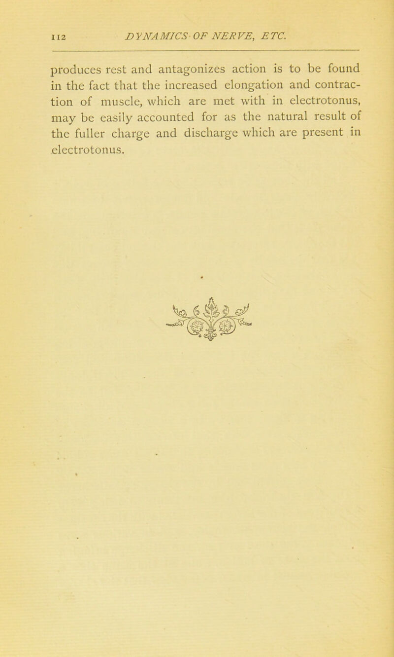 produces rest and antagonizes action is to be found in the fact that the increased elongation and contrac- tion of muscle, which are met with in electrotonus, may be easily accounted for as the natural result of the fuller charge and discharge which are present in electrotonus.