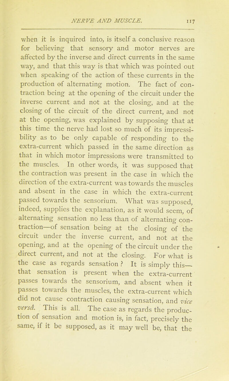 when it is inquired into, is itself a conclusive reason for believing that sensory and motor nerves are affected by the inverse and direct currents in the same way, and that this way is that which was pointed out when speaking of the action of these currents in the production of alternating motion. The fact of con- traction being at the opening of the circuit under the inverse current and not at the closing, and at the closing of the circuit of the direct current, and not at the opening, was explained by supposing that at this time the nerve had lost so much of its impressi- bility as to be only capable of responding to the extra-current which passed in the same direction as that in which motor impressions were transmitted to the muscles. In other words, it was supposed that the contraction was present in the case in which the direction of the extra-current was towards the muscles and absent in the case in which the extra-current passed towards the sensorium. What was supposed, indeed, supplies the explanation, as it would seem, of alternating sensation no less than of alternating con- traction—of sensation being at the closing of the circuit under the inverse current, and not at the opening, and at the opening of the circuit under the direct current, and not at the closing. For what is the case as regards sensation ? It is simply this that sensation is present when the extra-current passes towards the sensorium, and absent when it passes towards the muscles, the extra-current which did not cause contraction causing sensation, and vice versd. This is all. The case as regards the produc- tion of sensation and motion is, in fact, precisely the same, if it be supposed, as it may well be, that the