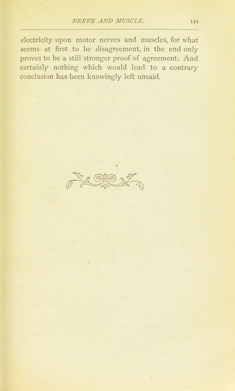 electricity upon motor nerves and muscles, for what seems at first to be disagreement, in the end only proves to be a still stronger proof of agreement. And certainly nothing which would lead to a contrary conclusion has been knowingly left unsaid.