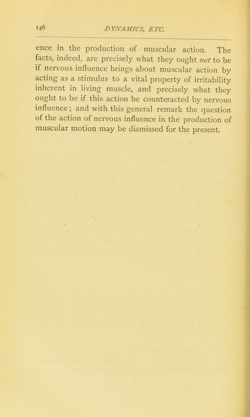 DYNAMICS; ETC. ence in the production of muscular action. The facts, indeed, are precisely what they ought not to be if nervous influence brings about muscular action by acting as a stimulus to a vital property of irritability inherent in living muscle, and precisely what they ought to be if this action be counteracted by nervous influence; and with this general remark the question of the action of nervous influence in the production of muscular motion may be dismissed for the present.