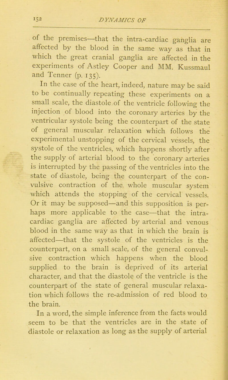 of the premises—that the intra-cardiac ganglia are affected by the blood in the same way as that in which the great cranial ganglia are affected in the experiments of Astley Cooper and MM. Kussmaul and Tenner (p. 135). In the case of the heart, indeed, nature may be said to be continually repeating these experiments on a small scale, the diastole of the ventricle following the injection of blood into the coronary arteries by the ventricular systole being the counterpart of the state of general muscular relaxation which follows the experimental unstopping of the cervical vessels, the systole of the ventricles, which happens shortly after the supply of arterial blood to the coronary arteries is interrupted by the passing of the ventricles into the state of diastole, being the counterpart of the con- vulsive contraction of the. whole muscular system which attends the stopping of the cervical vessels. Or it may be supposed—and this supposition is per- haps more applicable to the case—that the intra- cardiac ganglia are affected by arterial and venous blood in the same way as that in which the brain is affected—that the systole of the ventricles is the counterpart, on a small scale, of the general convul- sive contraction which happens when the blood supplied to the brain is deprived of its arterial character, and that the diastole of the ventricle is the counterpart of the state of general muscular relaxa- tion which follows the re-admission of red blood to the brain. In a word, the simple inference from the facts would seem to be that the ventricles are in the state of diastole or relaxation as long as the supply of arterial