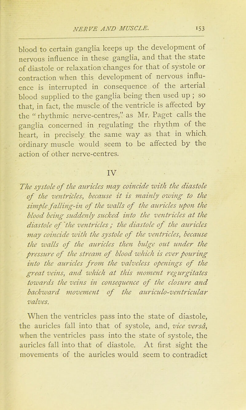 blood to certain ganglia keeps up the development of nervous influence in these ganglia, and that the state of diastole or relaxation changes for that of systole or contraction when this development of nervous influ- ence is interrupted in consequence of the arterial blood supplied to the ganglia being then used up ; so that, in fact, the muscle of the ventricle is affected by the “ rhythmic nerve-centres,” as Mr. Paget calls the ganglia concerned in regulating the rhythm of the heart, in precisely the same way as that in which ordinary muscle would seem to be affected by the action of other nerve-centres. IV The systole of the auricles may coincide with the diastole of the ventricles, because it is mainly owing to the simple falling-in of the tv alls of the auricles upon the blood being suddenly sucked into the ventricles at the diastole of 'the ventricles ; the diastole of the auricles may coincide with the systole of the ventricles, because the walls of the auricles then bulge out under the pressure of the stream of blood which is ever pouring into the auricles from the valveless openings of the great veins, and which at this moment regurgitates towards the veins in consequence of the closure and backward movement of the auriculo-ventriadar valves. When the ventricles pass into the state of diastole, the auricles fall into that of systole, and, vice versd, when the ventricles pass into the state of systole, the auricles fall into that of diastole. At first sight the movements of the auricles would seem to contradict