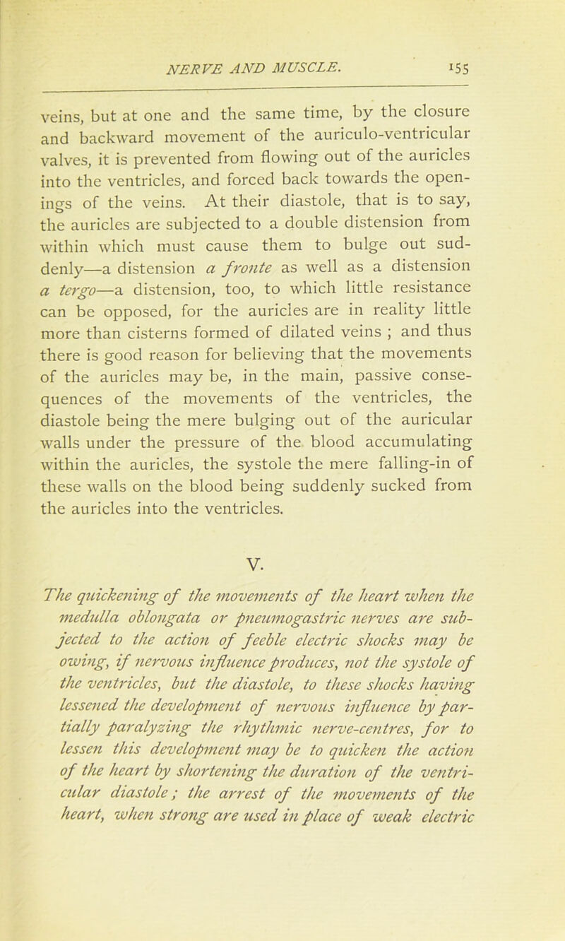veins, but at one and the same time, by the closure and backward movement of the auriculo-ventricular valves, it is prevented from flowing out of the auricles into the ventricles, and forced back towards the open- ing's of the veins. At their diastole, that is to say, the auricles are subjected to a double distension from within which must cause them to bulge out sud- denly—a distension a fronte as well as a distension a tergo—a distension, too, to which little resistance can be opposed, for the auricles are in reality little more than cisterns formed of dilated veins ; and thus there is good reason for believing that the movements of the auricles may be, in the main, passive conse- quences of the movements of the ventricles, the diastole being the mere bulging out of the auricular walls under the pressure of the blood accumulating within the auricles, the systole the mere falling-in of these walls on the blood being suddenly sucked from the auricles into the ventricles. V. The quickening of the movements of the heart when the medulla oblongata or pneumogastric nerves are sub- jected to the action of feeble electric shocks may be owing, if nervous influence produces, not the systole of the ventricles, but the diastole, to these shocks having lessened the development of nervous influence by par- tially paralyzing the rhythmic nerve-centres, for to lessen this development may be to quicken the action of the heart by shortening the duration of the ventri- cular diastole; the arrest of the movements of the heart, when strong are used in place of weak electric