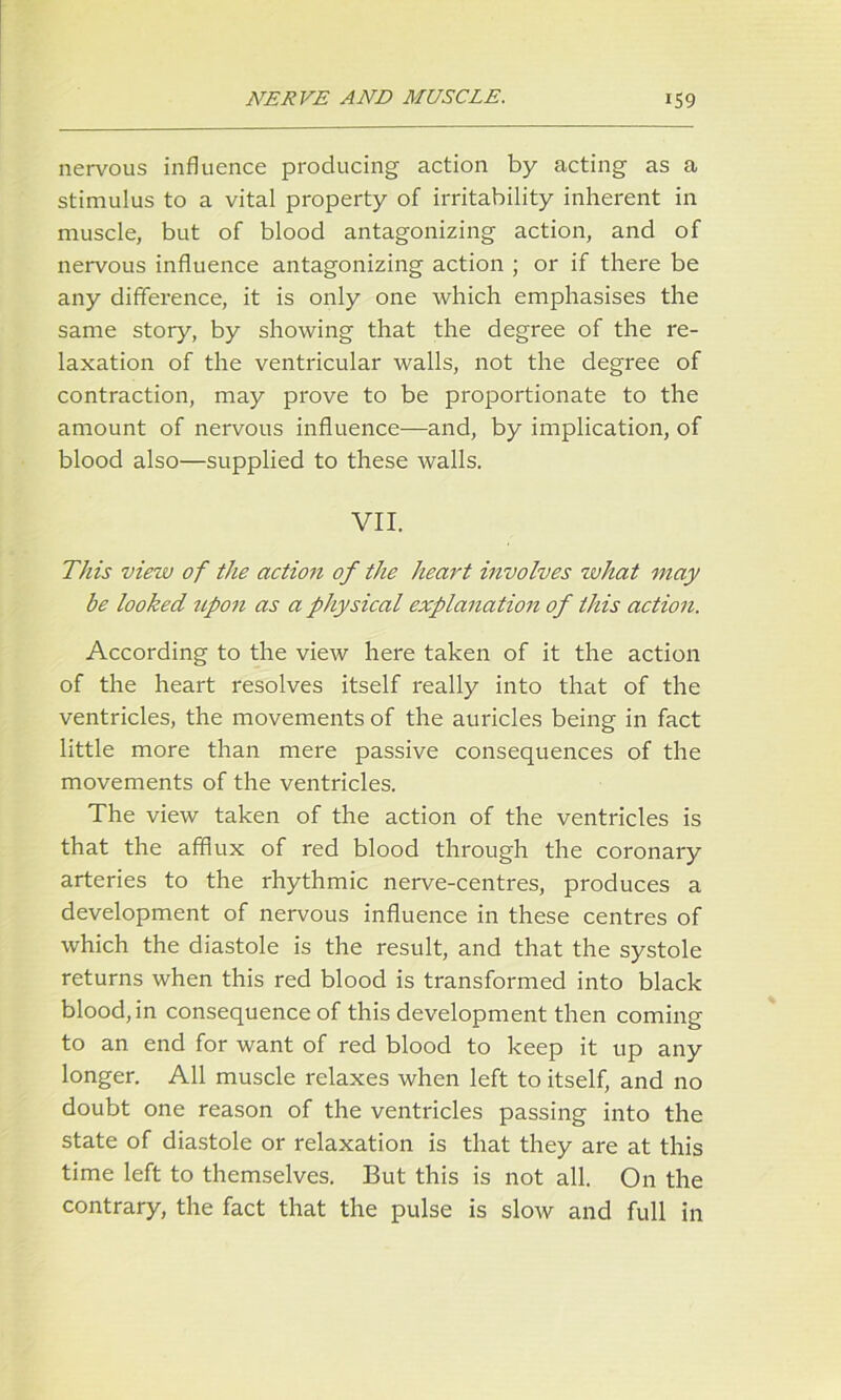 nervous influence producing action by acting as a stimulus to a vital property of irritability inherent in muscle, but of blood antagonizing action, and of nervous influence antagonizing action ; or if there be any difference, it is only one which emphasises the same story, by showing that the degree of the re- laxation of the ventricular walls, not the degree of contraction, may prove to be proportionate to the amount of nervous influence—and, by implication, of blood also—supplied to these walls. VII. This view of the action of the heart involves what may be looked upon as a physical explanation of this action. According to the view here taken of it the action of the heart resolves itself really into that of the ventricles, the movements of the auricles being in fact little more than mere passive consequences of the movements of the ventricles. The view taken of the action of the ventricles is that the afflux of red blood through the coronary arteries to the rhythmic nerve-centres, produces a development of nervous influence in these centres of which the diastole is the result, and that the systole returns when this red blood is transformed into black blood, in consequence of this development then coming to an end for want of red blood to keep it up any longer. All muscle relaxes when left to itself, and no doubt one reason of the ventricles passing into the state of diastole or relaxation is that they are at this time left to themselves. But this is not all. On the contrary, the fact that the pulse is slow and full in