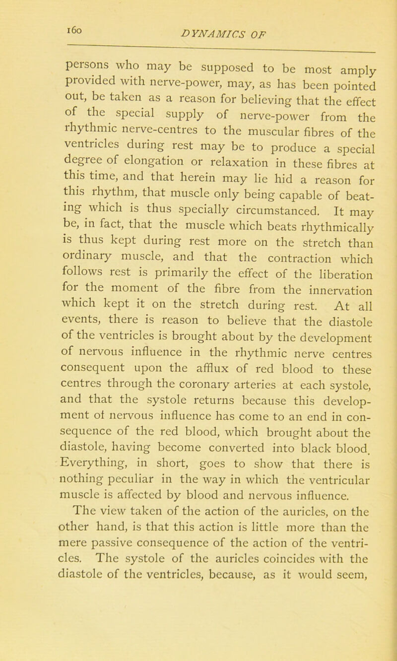 i6o persons who may be supposed to be most amply provided with nerve-power, may, as has been pointed out, be taken as a reason for believing that the effect of the special supply of nerve-power from the rhythmic nerve-centres to the muscular fibres of the ventricles during rest may be to produce a special degree of elongation or relaxation in these fibres at this time, and that herein may lie hid a reason for this rhythm, that muscle only being capable of beat- ing which is thus specially circumstanced. It may be, in fact, that the muscle which beats rhythmically is thus kept during rest more on the stretch than ordinary muscle, and that the contraction which follows rest is primarily the effect of the liberation for the moment of the fibre from the innervation which kept it on the stretch during rest. At all events, there is reason to believe that the diastole of the ventricles is brought about by the development of nervous influence in the rhythmic nerve centres consequent upon the afflux of red blood to these centres through the coronary arteries at each systole, and that the systole returns because this develop- ment of nervous influence has come to an end in con- sequence of the red blood, which brought about the diastole, having become converted into black blood. Everything, in short, goes to show that there is nothing peculiar in the way in which the ventricular muscle is affected by blood and nervous influence. The view taken of the action of the auricles, on the other hand, is that this action is little more than the mere passive consequence of the action of the ventri- cles. The systole of the auricles coincides with the diastole of the ventricles, because, as it would seem,