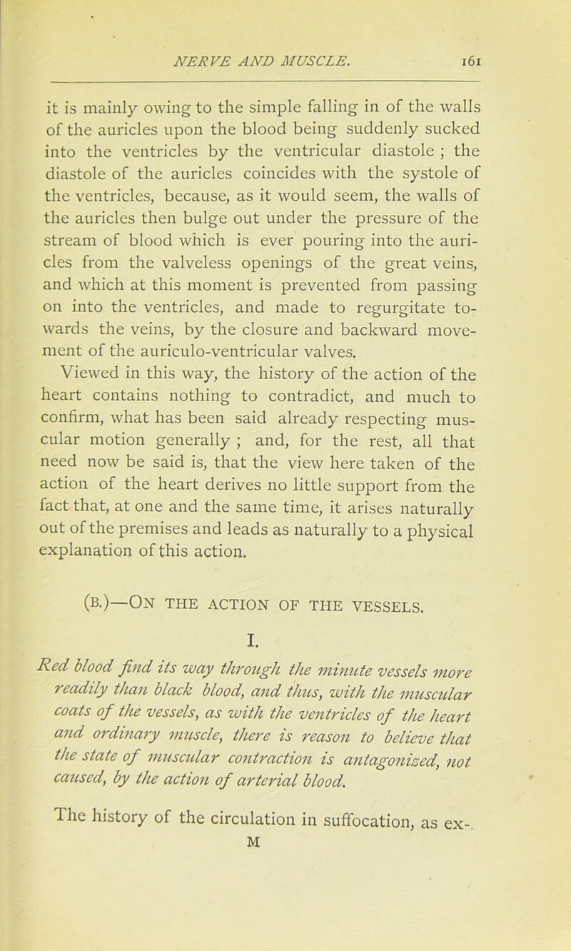 it is mainly owing to the simple falling in of the walls of the auricles upon the blood being suddenly sucked into the ventricles by the ventricular diastole ; the diastole of the auricles coincides with the systole of the ventricles, because, as it would seem, the walls of the auricles then bulge out under the pressure of the stream of blood which is ever pouring into the auri- cles from the valveless openings of the great veins, and which at this moment is prevented from passing on into the ventricles, and made to regurgitate to- wards the veins, by the closure and backward move- ment of the auriculo-ventricular valves. Viewed in this way, the history of the action of the heart contains nothing to contradict, and much to confirm, what has been said already respecting mus- cular motion generally ; and, for the rest, all that need now be said is, that the view here taken of the action of the heart derives no little support from the fact that, at one and the same time, it arises naturally out of the premises and leads as naturally to a physical explanation of this action. (b.)—On the action of the vessels. I. Red blood find its way through the minute vessels more readily than black blood, and thus, with the muscular coats of the vessels, as with the ventricles of the heart and ordinary muscle, there is reason to believe that the state of muscular contraction is antagonized, not caused, by the action of arterial blood. The history of the circulation in suffocation, as ex- M