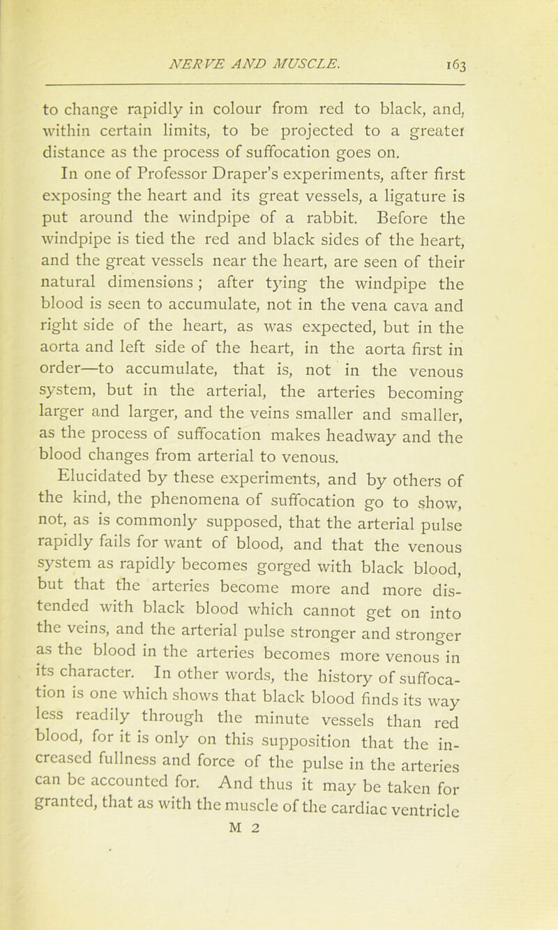 to change rapidly in colour from red to black, and, within certain limits, to be projected to a greater distance as the process of suffocation goes on. In one of Professor Draper’s experiments, after first exposing the heart and its great vessels, a ligature is put around the windpipe of a rabbit. Before the windpipe is tied the red and black sides of the heart, and the great vessels near the heart, are seen of their natural dimensions; after tying the windpipe the blood is seen to accumulate, not in the vena cava and right side of the heart, as was expected, but in the aorta and left side of the heart, in the aorta first in order—to accumulate, that is, not in the venous system, but in the arterial, the arteries becoming larger and larger, and the veins smaller and smaller, as the process of suffocation makes headway and the blood changes from arterial to venous. Elucidated by these experiments, and by others of the kind, the phenomena of suffocation go to show, not, as is commonly supposed, that the arterial pulse rapidly fails for want of blood, and that the venous system as rapidly becomes gorged with black blood, but that the arteries become more and more dis- tended with black blood which cannot get on into the veins, and the arterial pulse stronger and stronger as the blood in the arteries becomes more venous in its character. In other words, the history of suffoca- tion is one which shows that black blood finds its way less readily through the minute vessels than red blood, for it is only on this supposition that the in- creased fullness and force of the pulse in the arteries can be accounted for. And thus it may be taken for granted, that as with the muscle of the cardiac ventricle M 2