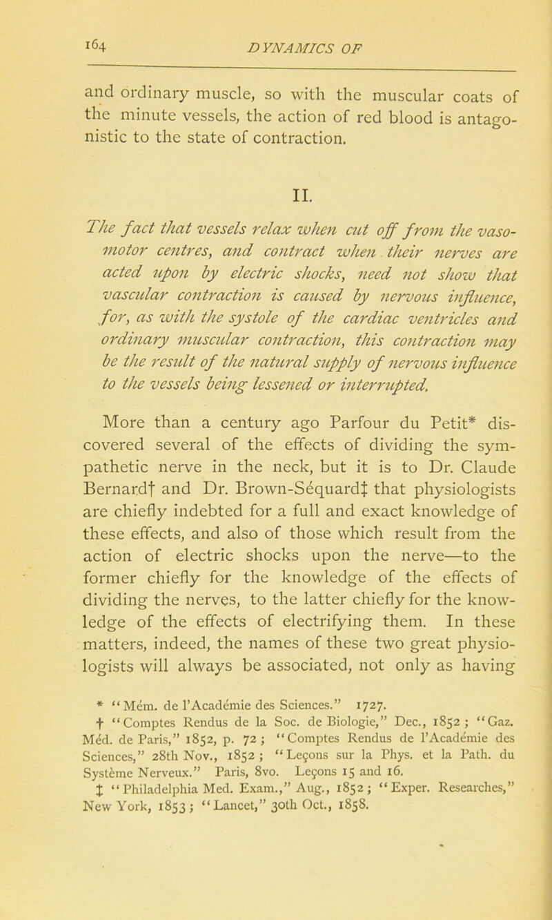 and ordinary muscle, so with the muscular coats of the minute vessels, the action of red blood is antago- nistic to the state of contraction. II. The fact that vessels relax when cut off from the vaso- motor centres, and contract when their nerves are acted upon by electric shocks, need not show that vascular contraction is caused by nervous influence, for, as with the systole of the cardiac ventricles and ordinary muscular contraction, this contraction may be the residt of the natural supply of nervous influence to the vessels being lessened or interrupted. More than a century ago Parfour du Petit* dis- covered several of the effects of dividing the sym- pathetic nerve in the neck, but it is to Dr. Claude Bernardt and Dr. Brown-Sequardf that physiologists are chiefly indebted for a full and exact knowledge of these effects, and also of those which result from the action of electric shocks upon the nerve—to the former chiefly for the knowledge of the effects of dividing the nerves, to the latter chiefly for the know- ledge of the effects of electrifying them. In these matters, indeed, the names of these two great physio- logists will always be associated, not only as having * “ Mem. de 1’Academie des Sciences.” 1727. f “Comptes Rendus de la Soc. de Biologie,” Dec., 1852; “Gaz. Med. de Paris,” 1852, p. 72; “Comptes Rendus de l’Academie des Sciences,” 28th Nov., 1852; “Lefons sur la Phys. et la Path, du Systeme Nerveux.” Paris, 8vo. Lejons 15 and 16. x “ Philadelphia Med. Exam.,” Aug., 1852; “ Exper. Researches,” New York, 1853; “Lancet,” 30th Oct., 1858.