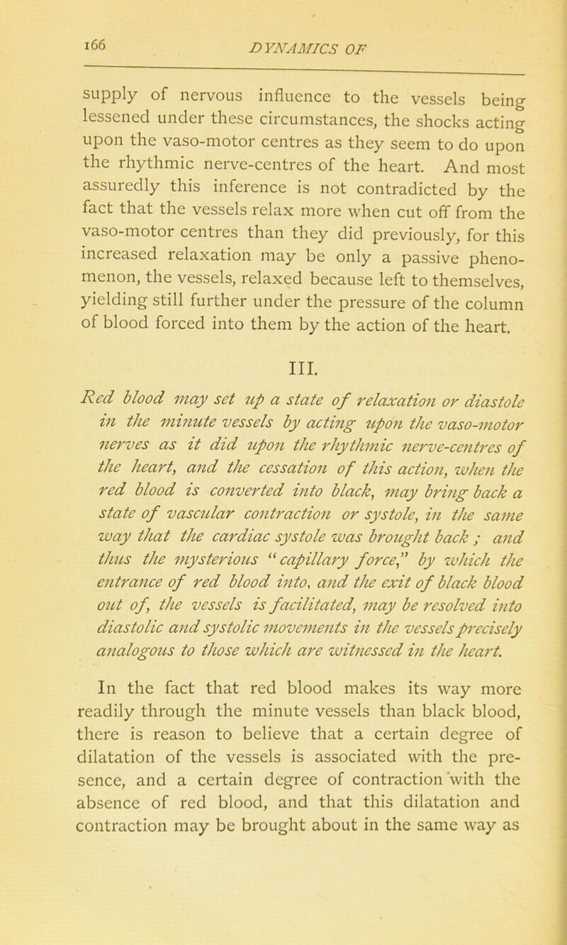 supply of nervous influence to the vessels being lessened under these circumstances, the shocks acting upon the vaso-motor centres as they seem to do upon the rhythmic nerve-centres of the heart. And most assuredly this inference is not contradicted by the fact that the vessels relax more when cut off from the vaso-motor centres than they did previously, for this increased relaxation may be only a passive pheno- menon, the vessels, relaxed because left to themselves, yielding still further under the pressure of the column of blood forced into them by the action of the heart. III. Red blood may set tip a state of relaxation or diastole in the minute vessels by acting upon the vaso-motor nerves as it did upon the rhythmic nerve-centres of the heart, and the cessation of this action, when the red blood is converted into black, may bring back a state of vascular contraction or systole, in the same way that the cardiac systole was brought back ; and thus the mysterious “ capillary forcef by which the entrance of red blood into, and the exit of black blood out of, the vessels is facilitated, may be resolved into diastolic and systolic movements in the vessels precisely analogous to those which are witnessed in the heart. In the fact that red blood makes its way more readily through the minute vessels than black blood, there is reason to believe that a certain degree of dilatation of the vessels is associated with the pre- sence, and a certain degree of contraction with the absence of red blood, and that this dilatation and contraction may be brought about in the same way as