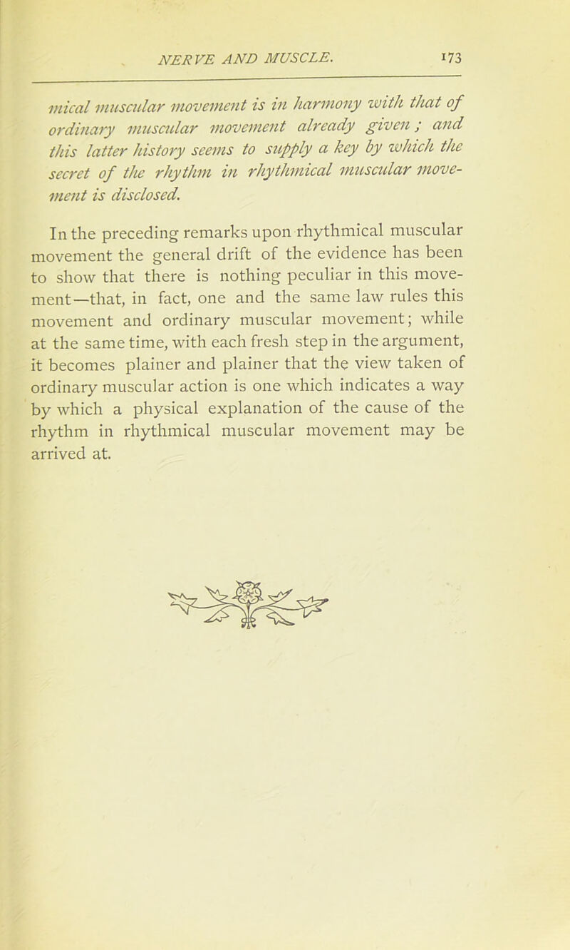 mical muscular movement is in harmony with that of ordinary muscular movement already given; and this latter history seems to supply a key by which the secret of the rhythm in rhythmical muscular move- ment is disclosed. In the preceding remarks upon rhythmical muscular movement the general drift of the evidence has been to show that there is nothing peculiar in this move- ment—that, in fact, one and the same law rules this movement and ordinary muscular movement; while at the same time, with each fresh step in the argument, it becomes plainer and plainer that the view taken of ordinary muscular action is one which indicates a way by which a physical explanation of the cause of the rhythm in rhythmical muscular movement may be arrived at.