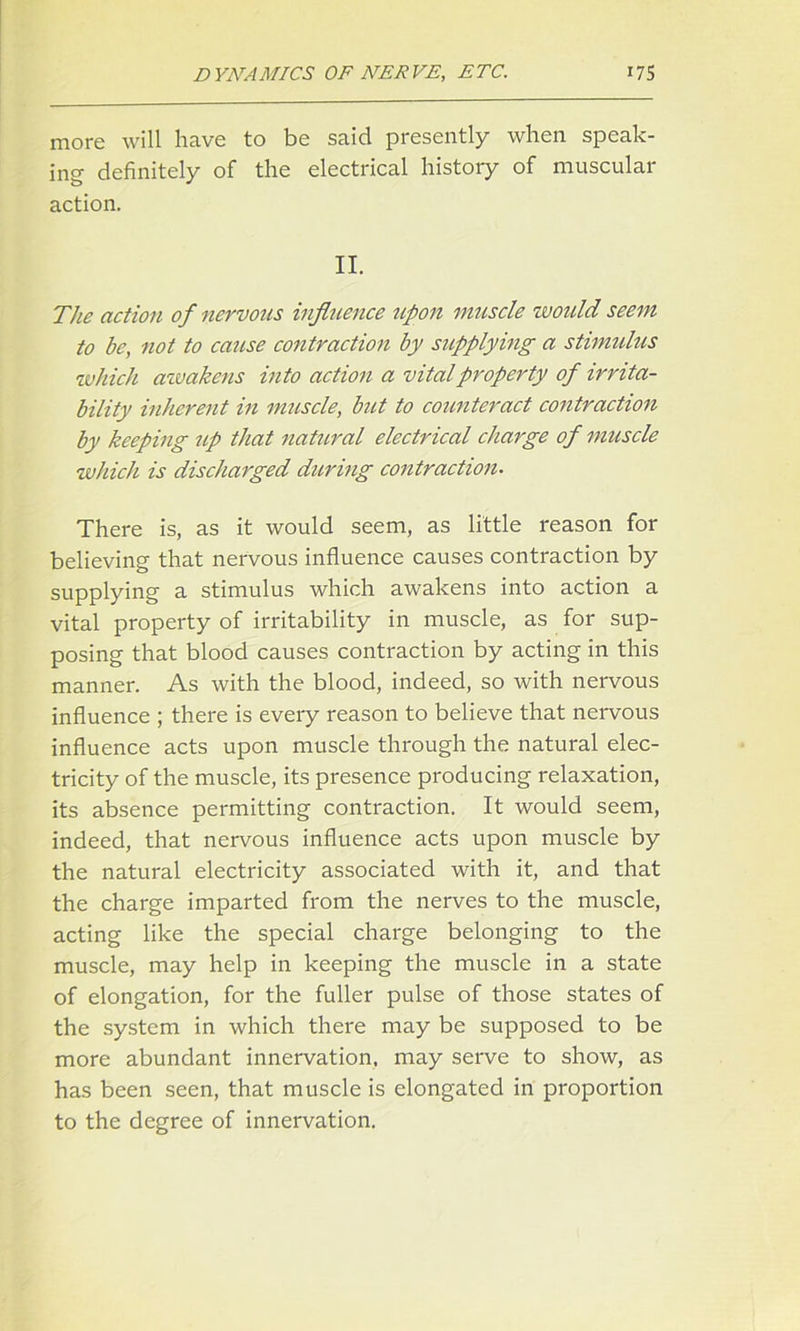 more will have to be said presently when speak- ing definitely of the electrical history of muscular action. II. The action of nervous influence upon imiscle would seem to be, not to cause contraction by supplying a stimulus which awakens into action a vital property of irrita- bility inherent in muscle, but to counteract contraction by keeping up that natural electrical charge of muscle which, is discharged during contraction. There is, as it would seem, as little reason for believing that nervous influence causes contraction by supplying a stimulus which awakens into action a vital property of irritability in muscle, as for sup- posing that blood causes contraction by acting in this manner. As with the blood, indeed, so with nervous influence ; there is every reason to believe that nervous influence acts upon muscle through the natural elec- tricity of the muscle, its presence producing relaxation, its absence permitting contraction. It would seem, indeed, that nervous influence acts upon muscle by the natural electricity associated with it, and that the charge imparted from the nerves to the muscle, acting like the special charge belonging to the muscle, may help in keeping the muscle in a state of elongation, for the fuller pulse of those states of the system in which there may be supposed to be more abundant innervation, may serve to show, as has been seen, that muscle is elongated in proportion to the degree of innervation.