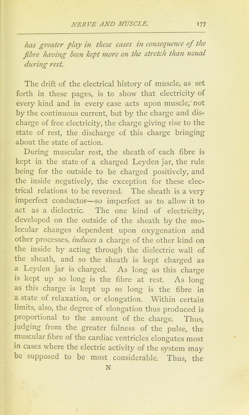 has greater play in these cases in consequence of the fibre having been kept more on the stretch than usual during rest. The drift of the electrical history of muscle, as set forth in these pages, is to show that electricity of every kind and in every case acts upon muscle,'not by the continuous current, but by the charge and dis- charge of free electricity, the charge giving rise to the state of rest, the discharge of this charge bringing about the state of action. During muscular rest, the sheath of each fibre is kept in the state of a charged Leyden jar, the rule being for the outside to be charged positively, and the inside negatively, the exception for these elec- trical relations to be reversed. The sheath is a very imperfect conductor—so imperfect as to allow it to act as a dielectric. The one kind of electricity, developed on the outside of the sheath by the mo- lecular changes dependent upon oxygenation and other processes, induces a charge of the other kind on the inside by acting through the dielectric wall of the sheath, and so the sheath is kept charged as a Leyden jar is charged. As long as this charge is kept up so long is the fibre at rest. As long as this charge is kept up so long is the fibre in a state of relaxation, or elongation. Within certain limits, also, the degree of elongation thus produced is proportional to the amount of the charge. Thus, judging from the greater fulness of the pulse, the muscular fibre of the cardiac ventricles elongates most in cases where the electric activity of the system may be supposed to be most considerable. Thus, the