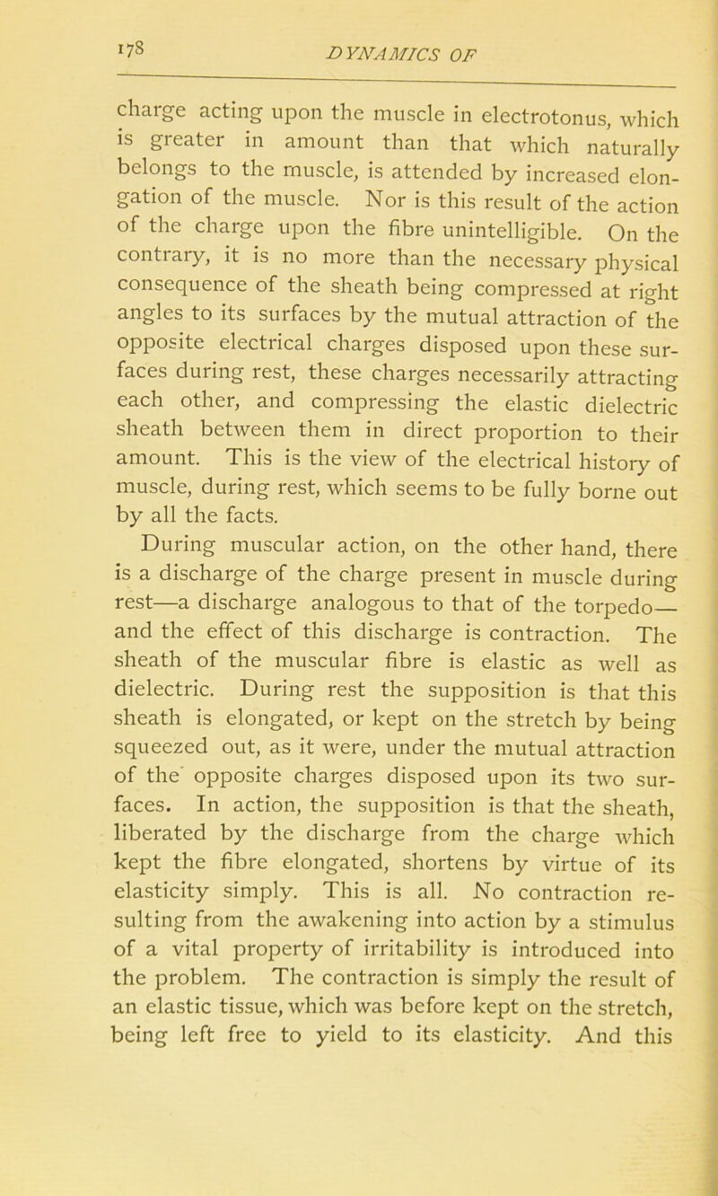 charge acting upon the muscle in electrotonus, which is greater in amount than that which naturally belongs to the muscle, is attended by increased elon- gation of the muscle. Nor is this result of the action of the charge upon the fibre unintelligible. On the conti ary, it is no more than the necessary physical consequence of the sheath being compressed at right angles to its surfaces by the mutual attraction of the opposite electrical charges disposed upon these sur- faces during rest, these charges necessarily attracting each other, and compressing the elastic dielectric sheath between them in direct proportion to their amount. This is the view of the electrical history of muscle, during rest, which seems to be fully borne out by all the facts. During muscular action, on the other hand, there is a discharge of the charge present in muscle during rest—a discharge analogous to that of the torpedo and the effect of this discharge is contraction. The sheath of the muscular fibre is elastic as well as dielectric. During rest the supposition is that this sheath is elongated, or kept on the stretch by being squeezed out, as it were, under the mutual attraction of the opposite charges disposed upon its two sur- faces. In action, the supposition is that the sheath, liberated by the discharge from the charge which kept the fibre elongated, shortens by virtue of its elasticity simply. This is all. No contraction re- sulting from the awakening into action by a stimulus of a vital property of irritability is introduced into the problem. The contraction is simply the result of an elastic tissue, which was before kept on the stretch, being left free to yield to its elasticity. And this