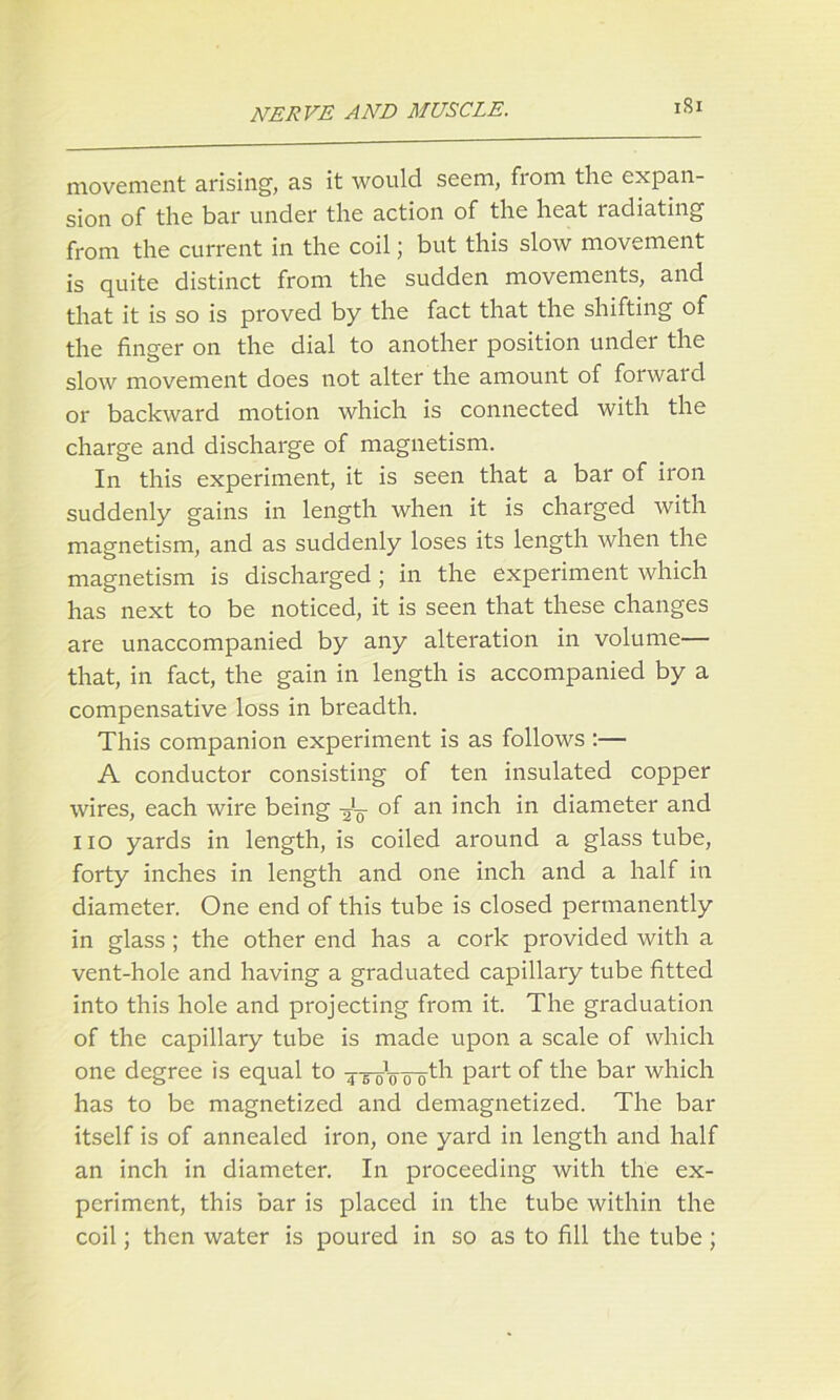 1S1 movement arising', as it would seem, from the expan- sion of the bar under the action of the heat radiating from the current in the coil; but this slow movement is quite distinct from the sudden movements, and that it is so is proved by the fact that the shifting of the finger on the dial to another position under the slow movement does not alter the amount of forward or backward motion which is connected with the charge and discharge of magnetism. In this experiment, it is seen that a bar of iron suddenly gains in length when it is charged with magnetism, and as suddenly loses its length when the magnetism is discharged; in the experiment which has next to be noticed, it is seen that these changes are unaccompanied by any alteration in volume— that, in fact, the gain in length is accompanied by a compensative loss in breadth. This companion experiment is as follows :— A conductor consisting of ten insulated copper wires, each wire being of an inch in diameter and no yards in length, is coiled around a glass tube, forty inches in length and one inch and a half in diameter. One end of this tube is closed permanently in glass; the other end has a cork provided with a vent-hole and having a graduated capillary tube fitted into this hole and projecting from it. The graduation of the capillary tube is made upon a scale of which one degree is equal to ^ToVPart °f the bar which has to be magnetized and demagnetized. The bar itself is of annealed iron, one yard in length and half an inch in diameter. In proceeding with the ex- periment, this bar is placed in the tube within the coil; then water is poured in so as to fill the tube;