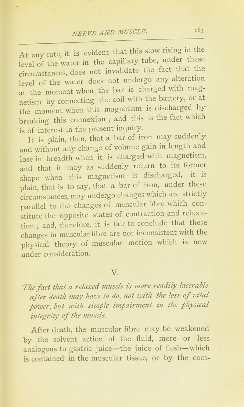 At any rate, it is evident that this slow rising in the level of the water in the capillary tube, under these circumstances, does not invalidate the fact that the level of the water does not undergo any alteration at the moment when the bar is charged with mag- netism by connecting the coil with the battery, or at the moment when this magnetism is discharged by breaking this connexion ; and this is the fact which is of interest in the present inquiry. It is plain, then, that a bar of iron may suddenly and without any change of volume gain in length and lose in breadth when it is charged with magnetism, and that it may as suddenly return to its formei shape when this magnetism is discharged, it is plain, that is to say, that a bar of iron, under these circumstances, may undergo changes which aie stiictiy parallel to the changes of muscular fibre which con- stitute the opposite states of contraction and relaxa- tion ; and, therefore, it is fair to conclude that these changes in muscular fibre are not inconsistent with the physical theory of muscular motion which is now under consideration. V. The fact that a relaxed muscle is more readily lacerable after death may have to do, not with the loss of vital power, but with simple impairment in the physical integrity of the muscle. After death, the muscular fibre may be weakened by the solvent action of the fluid, more or less analogous to gastric juice—the juice of flesh—which is contained in the muscular tissue, or by the com-