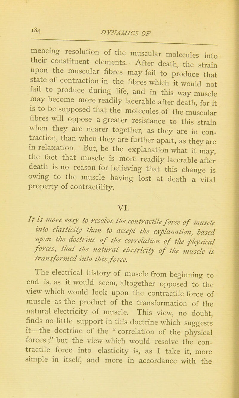 mencing resolution of the muscular molecules into their constituent elements. After death, the strain upon the muscular fibres may fail to produce that state of contraction in the fibres which it would not fail to produce during life, and in this way muscle may become more readily lacerable after death, for it is to be supposed that the molecules of the muscular fibres will oppose a greater resistance to this strain when they are nearer together, as they are in con- traction, than when they are further apart, as they are in relaxation. But, be the explanation what it may, the fact that muscle is mor'e readily lacerable after death is no reason for believing that this change is owing to the muscle having lost at death a vital property of contractility. VI. It is more easy to resolve the contractile force of muscle into elasticity than to accept the explanation, based upon the doctrine of the correlation of the physical forces, that the natural electricity of the muscle is transformed into this force. The electrical history of muscle from beginning to end is, as it would seem, altogether opposed to the view which would look upon the contractile force of muscle as the product of the transformation of the natural electricity of muscle. This view, no doubt, finds no little support in this doctrine which suggests it—the doctrine of the “ correlation of the physical forces but the view which would resolve the con- tractile force into elasticity is, as I take it, more simple in itself, and more in accordance with the
