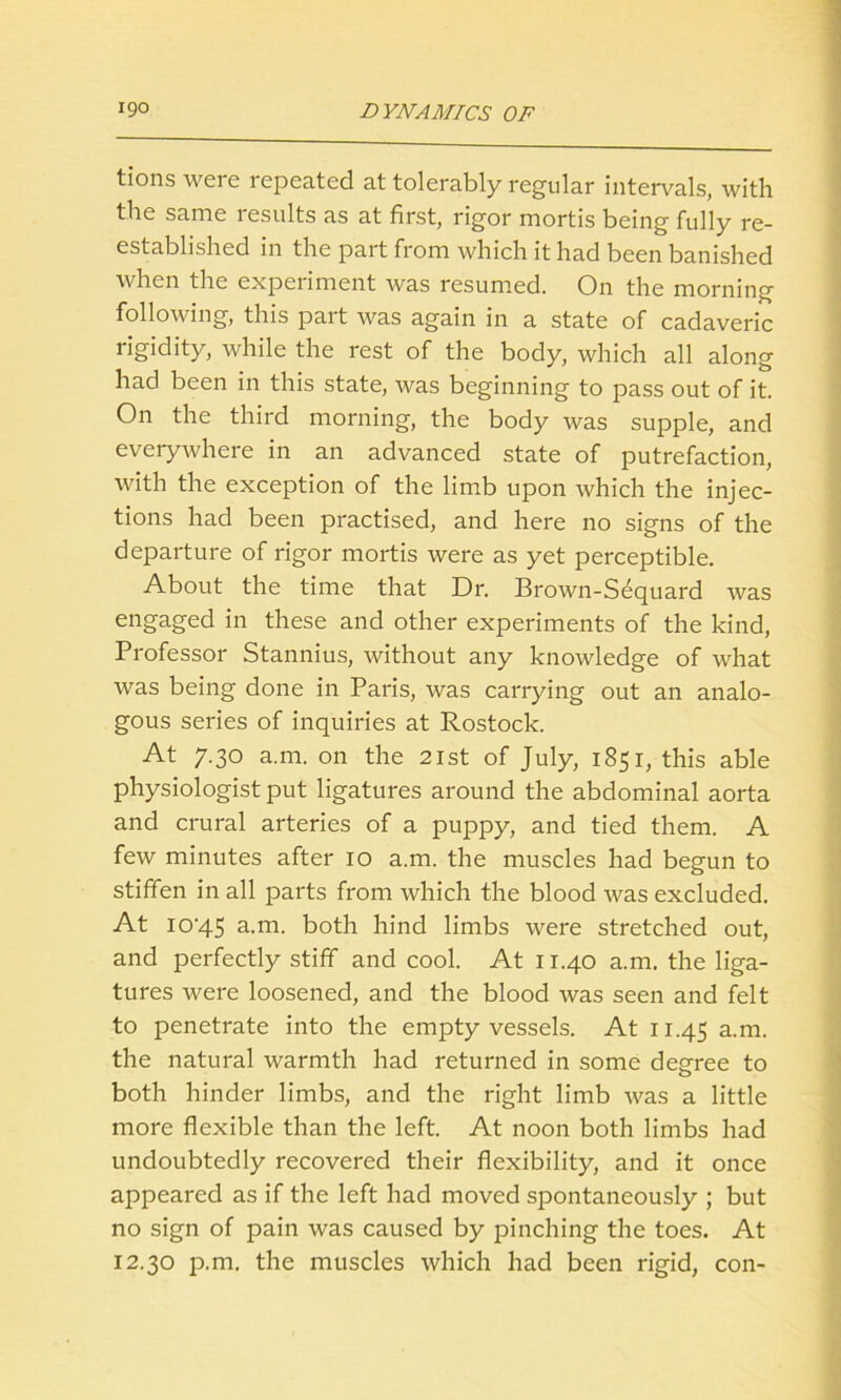 tions were repeated at tolerably regular intervals, with the same results as at first, rigor mortis being fully re- established in the part from which it had been banished when the experiment was resumed. On the morning following, this part was again in a state of cadaveric rigidity, while the rest of the body, which all along had been in this state, was beginning to pass out of it. On the third morning, the body was supple, and everywhere in an advanced state of putrefaction, with the exception of the limb upon which the injec- tions had been practised, and here no signs of the departure of rigor mortis were as yet perceptible. About the time that Dr. Brown-Sequard was engaged in these and other experiments of the kind, Professor Stannius, without any knowledge of what was being done in Paris, was carrying out an analo- gous series of inquiries at Rostock. At 7.30 a.m. on the 21st of July, 1851, this able physiologist put ligatures around the abdominal aorta and crural arteries of a puppy, and tied them. A few minutes after 10 a.m. the muscles had begun to stiffen in all parts from which the blood was excluded. At lO'45 a-m- both hind limbs were stretched out, and perfectly stiff and cool. At 11.40 a.m. the liga- tures were loosened, and the blood was seen and felt to penetrate into the empty vessels. At 11.45 a-m- the natural warmth had returned in some degree to both hinder limbs, and the right limb was a little more flexible than the left. At noon both limbs had undoubtedly recovered their flexibility, and it once appeared as if the left had moved spontaneously ; but no sign of pain was caused by pinching the toes. At 12.30 p.m. the muscles which had been rigid, con-