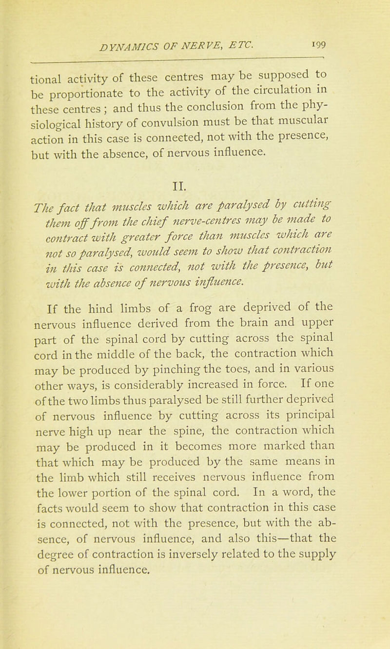 tional activity of these centres may be supposed to be proportionate to the activity of the circulation in these centres ; and thus the conclusion fiom the phy- siological history of convulsion must be that musculai action in this case is connected, not with the presence, but with the absence, of nervous influence. II. The fact that muscles which are paralysed by cutting them off from the chief nerve-centres may be made to contract with greater force than muscles which are not so paralysed, would seem to show that contraction in this case is connected, not with the presence, but with the absence of nervous influence. If the hind limbs of a frog are deprived of the nervous influence derived from the brain and upper part of the spinal cord by cutting across the spinal cord in the middle of the back, the contraction which may be produced by pinching the toes, and in various other ways, is considerably increased in force. If one of the two limbs thus paralysed be still further deprived of nervous influence by cutting across its principal nerve high up near the spine, the contraction which may be produced in it becomes more marked than that which may be produced by the same means in the limb which still receives nervous influence from the lower portion of the spinal cord. In a word, the facts would seem to show that contraction in this case is connected, not with the presence, but with the ab- sence, of nervous influence, and also this—that the degree of contraction is inversely related to the supply of nervous influence.