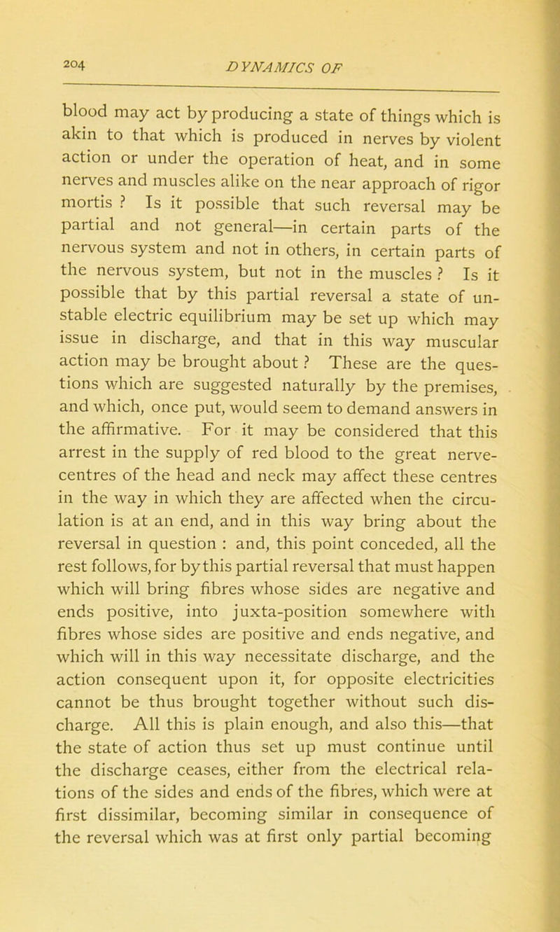 blood may act by producing a state of things which is akin to that which is produced in nerves by violent action or under the operation of heat, and in some nerves and muscles alike on the near approach of rigor mortis ? Is it possible that such reversal may be partial and not general—in certain parts of the nervous system and not in others, in certain parts of the nervous system, but not in the muscles ? Is it possible that by this partial reversal a state of un- stable electric equilibrium may be set up which may issue in discharge, and that in this way muscular action may be brought about ? These are the ques- tions which are suggested naturally by the premises, and which, once put, would seem to demand answers in the affirmative. For it may be considered that this arrest in the supply of red blood to the great nerve- centres of the head and neck may affect these centres in the way in which they are affected when the circu- lation is at an end, and in this way bring about the reversal in question : and, this point conceded, all the rest follows, for by this partial reversal that must happen which will bring fibres whose sides are negative and ends positive, into juxta-position somewhere with fibres whose sides are positive and ends negative, and which will in this way necessitate discharge, and the action consequent upon it, for opposite electricities cannot be thus brought together without such dis- charge. All this is plain enough, and also this—that the state of action thus set up must continue until the discharge ceases, either from the electrical rela- tions of the sides and ends of the fibres, which were at first dissimilar, becoming similar in consequence of the reversal which was at first only partial becoming