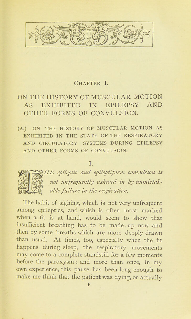 Chapter I. ON THE HISTORY OF MUSCULAR MOTION AS EXHIBITED IN EPILEPSY AND OTHER FORMS OF CONVULSION. (A.) ON THE HISTORY OF MUSCULAR MOTION AS EXHIBITED IN THE STATE OF THE RESPIRATORY AND CIRCULATORY SYSTEMS DURING EPILEPSY AND OTHER FORMS OF CONVULSION. I. HE epileptic and epileptiform convulsion is not unfrequently ushered in by unmistak- able failure in the respiration. The habit of sighing, which is not veiy unfrequent among epileptics, and which is often most marked when a fit is at hand, would seem to show that insufficient breathing has to be made up now and then by some breaths which are more deeply drawn than usual. At times, too, especially when the fit happens during sleep, the respiratory movements may come to a complete standstill for a few moments before the paroxysm: and more than once, in my own experience, this pause has been long enough to make me think that the patient was dying, or actually P