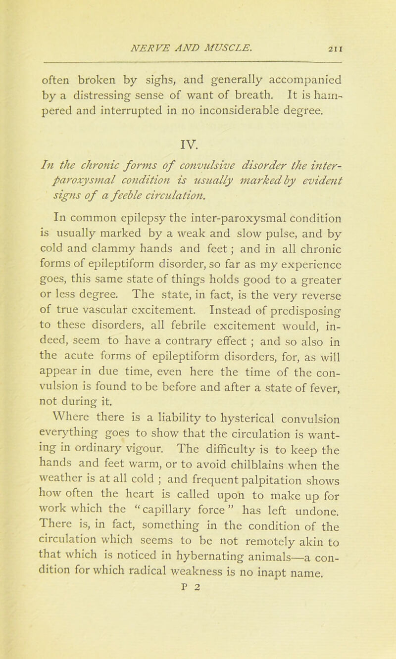 often broken by sighs, and generally accompanied by a distressing sense of want of breath. It is ham- pered and interrupted in no inconsiderable degree. IV. In the chronic forms of convulsive disorder the inter- paroxysmal condition is usually marked by evident signs of a feeble circulation. In common epilepsy the inter-paroxysmal condition is usually marked by a weak and slow pulse, and by cold and clammy hands and feet ; and in all chronic forms of epileptiform disorder, so far as my experience goes, this same state of things holds good to a greater or less degree. The state, in fact, is the very reverse of true vascular excitement. Instead of predisposing to these disorders, all febrile excitement would, in- deed, seem to have a contrary effect ; and so also in the acute forms of epileptiform disorders, for, as will appear in due time, even here the time of the con- vulsion is found to be before and after a state of fever, not during it. Where there is a liability to hysterical convulsion everything goes to show that the circulation is want- ing in ordinary vigour. The difficulty is to keep the hands and feet warm, or to avoid chilblains when the weather is at all cold ; and frequent palpitation shows how often the heart is called upon to make up for work which the  capillary force ” has left undone. There is, in fact, something in the condition of the circulation which seems to be not remotely akin to that which is noticed in hybernating animals—a con- dition for which radical weakness is no inapt name. P 2