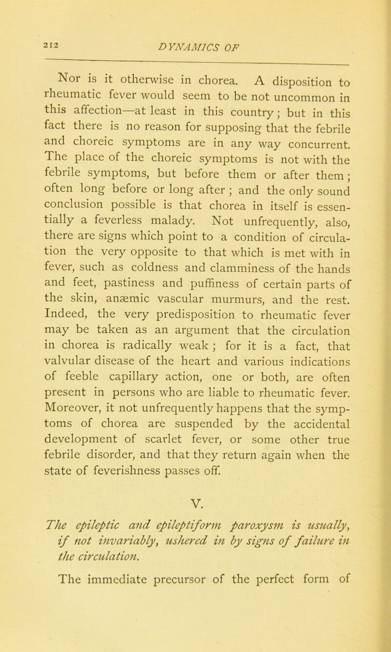 Nor is it otherwise in chorea. A disposition to lheumatic fever would seem to be not uncommon in this affection—at least in this country; but in this fact there is no reason for supposing that the febrile and choreic symptoms are in any way concurrent. The place of the choreic symptoms is not with the febrile symptoms, but before them or after them; often long before or long after ; and the only sound conclusion possible is that chorea in itself is essen- tially a feverless malady. Not unfrequently, also, there are signs which point to a condition of circula- tion the very opposite to that which is met with in fever, such as coldness and clamminess of the hands and feet, pastiness and puffiness of certain parts of the skin, anaemic vascular murmurs, and the rest. Indeed, the very predisposition to rheumatic fever may be taken as an argument that the circulation in chorea is radically weak ; for it is a fact, that valvular disease of the heart and various indications of feeble capillary action, one or both, are often present in persons who are liable to rheumatic fever. Moreover, it not unfrequently happens that the symp- toms of chorea are suspended by the accidental development of scarlet fever, or some other true febrile disorder, and that they return again when the state of feverishness passes off. V. The epileptic and epileptiform paroxysm is usually, if not invariably, ushered in by signs of failure in the circulation. The immediate precursor of the perfect form of