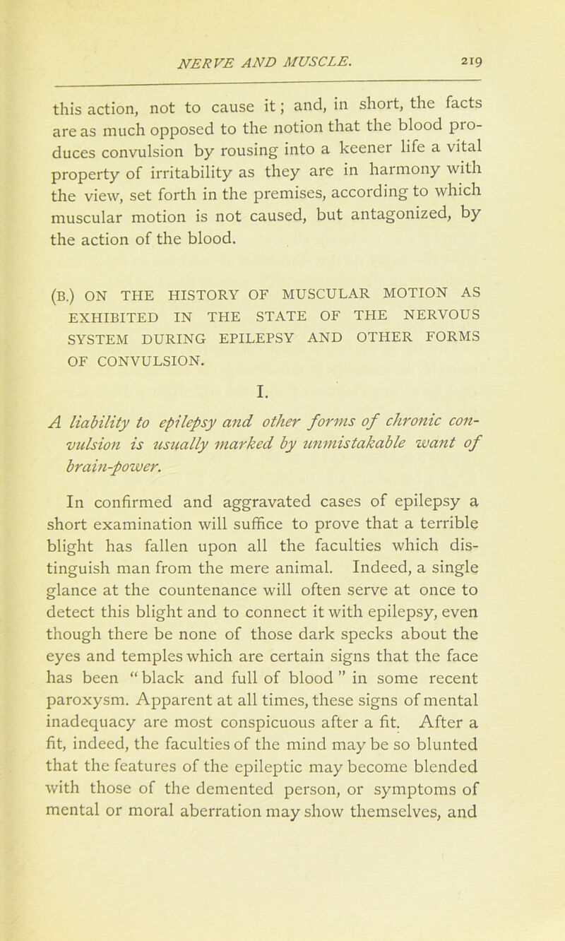 this action, not to cause it; and, in shoit, the facts areas much opposed to the notion that the blood pio- duces convulsion by rousing into a keener life a vital property of irritability as they are in harmony with the view, set forth in the premises, according to which muscular motion is not caused, but antagonized, by the action of the blood. (B.) ON THE HISTORY OF MUSCULAR MOTION AS EXHIBITED IN THE STATE OF THE NERVOUS SYSTEM DURING EPILEPSY AND OTHER FORMS OF CONVULSION. I. A liability to epilepsy and other forms of chronic con- vulsion is usually marked by unmistakable want of brain-power. In confirmed and aggravated cases of epilepsy a short examination will suffice to prove that a terrible blight has fallen upon all the faculties which dis- tinguish man from the mere animal. Indeed, a single glance at the countenance will often serve at once to detect this blight and to connect it with epilepsy, even though there be none of those dark specks about the eyes and temples which are certain signs that the face has been “ black and full of blood ” in some recent paroxysm. Apparent at all times, these signs of mental inadequacy are most conspicuous after a fit. After a fit, indeed, the faculties of the mind may be so blunted that the features of the epileptic may become blended with those of the demented person, or symptoms of mental or moral aberration may show themselves, and