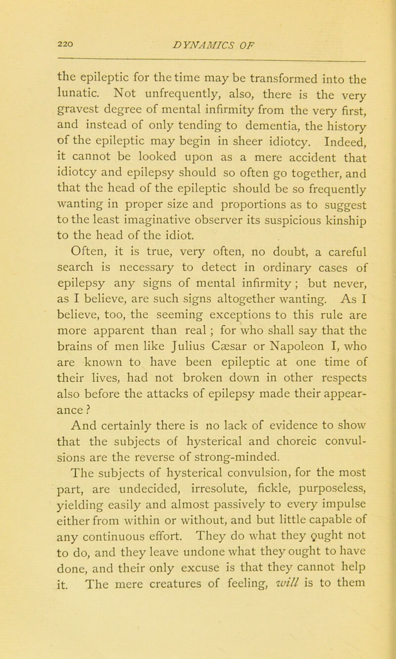 the epileptic for the time may be transformed into the lunatic. Not unfrequently, also, there is the very gravest degree of mental infirmity from the veiy first, and instead of only tending to dementia, the history of the epileptic may begin in sheer idiotcy. Indeed, it cannot be looked upon as a mere accident that idiotcy and epilepsy should so often go together, and that the head of the epileptic should be so frequently wanting in proper size and proportions as to suggest to the least imaginative observer its suspicious kinship to the head of the idiot. Often, it is true, very often, no doubt, a careful search is necessary to detect in ordinary cases of epilepsy any signs of mental infirmity; but never, as I believe, are such signs altogether wanting. As I believe, too, the seeming exceptions to this rule are more apparent than real ; for who shall say that the brains of men like Julius Caesar or Napoleon I, who are known to have been epileptic at one time of their lives, had not broken down in other respects also before the attacks of epilepsy made their appear- ance ? And certainly there is no lack of evidence to show that the subjects of hysterical and choreic convul- sions are the reverse of strong-minded. The subjects of hysterical convulsion, for the most part, are undecided, irresolute, fickle, purposeless, yielding easily and almost passively to every impulse either from within or without, and but little capable of any continuous effort. They do what they gught not to do, and they leave undone what they ought to have done, and their only excuse is that they cannot help it. The mere creatures of feeling, will is to them