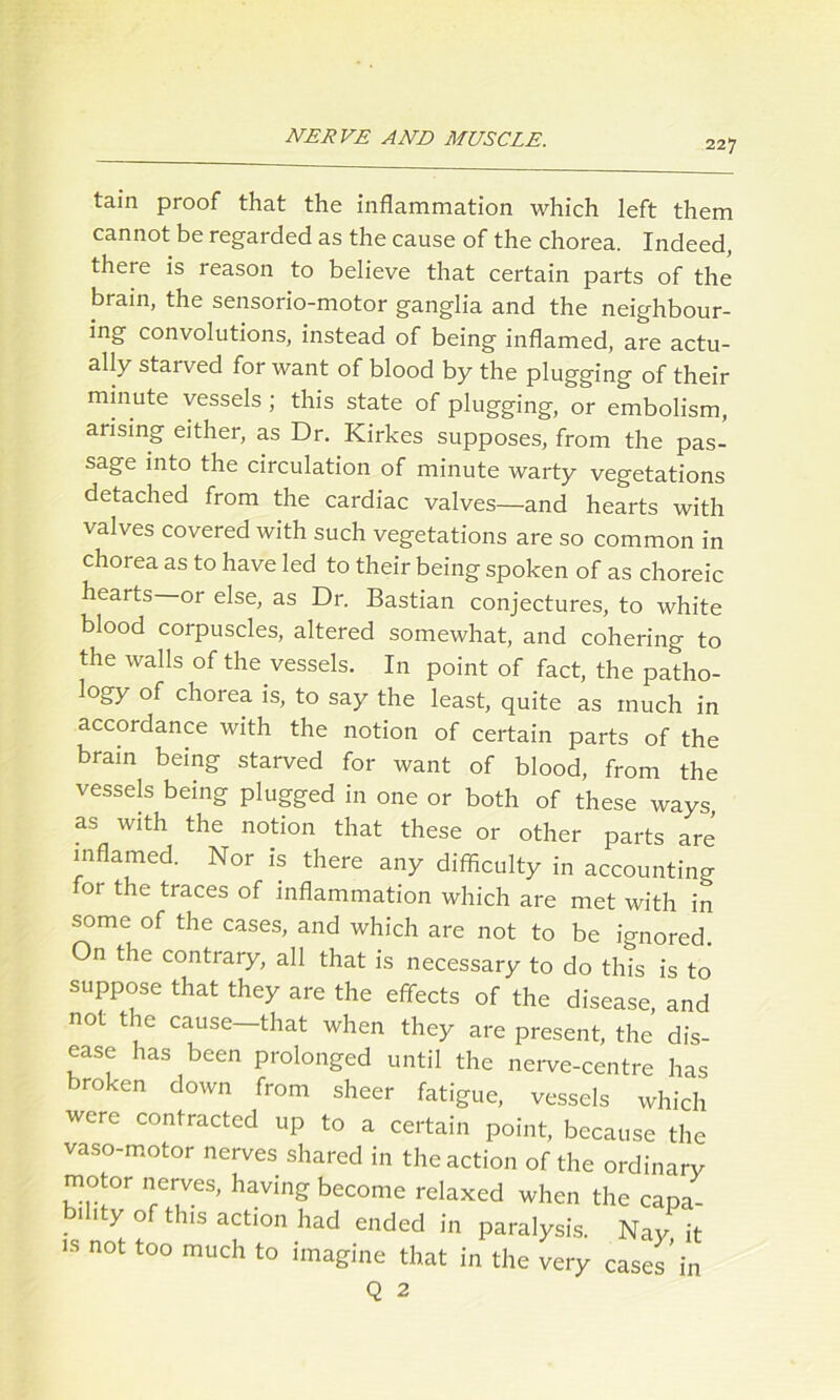 227 tain proof that the inflammation which left them cannot be regarded as the cause of the chorea. Indeed, there is reason to believe that certain parts of the brain, the sensorio-motor ganglia and the neighbour- ing convolutions, instead of being inflamed, are actu- ally starved for want of blood by the plugging of their minute vessels; this state of plugging, or embolism, arising either, as Dr. Kirkes supposes, from the pas- sage into the circulation of minute warty vegetations detached from the cardiac valves—and hearts with valves covered with such vegetations are so common in chorea as to have led to their being spoken of as choreic hearts or else, as Dr. Bastian conjectures, to white blood corpuscles, altered somewhat, and cohering to the walls of the vessels. In point of fact, the patho- logy of chorea is, to say the least, quite as much in accordance with the notion of certain parts of the brain being starved for want of blood, from the vessels being plugged in one or both of these ways, as with the notion that these or other parts are inflamed. Nor is there any difficulty in accounting or the traces of inflammation which are met with in some of the cases, and which are not to be l'o-nored On the contrary, all that is necessary to do this is to suppose that they are the effects of the disease, and not the cause—that when they are present, the dis- ease has been prolonged until the nerve-centre has broken down from sheer fatigue, vessels which were contracted up to a certain point, because the vaso-motor nerves shared in the action of the ordinary motor nerves, having become relaxed when the capa- 1 1 y of this action had ended in paralysis. Nay it is not too much to imagine that in the very cases ’in Q 2