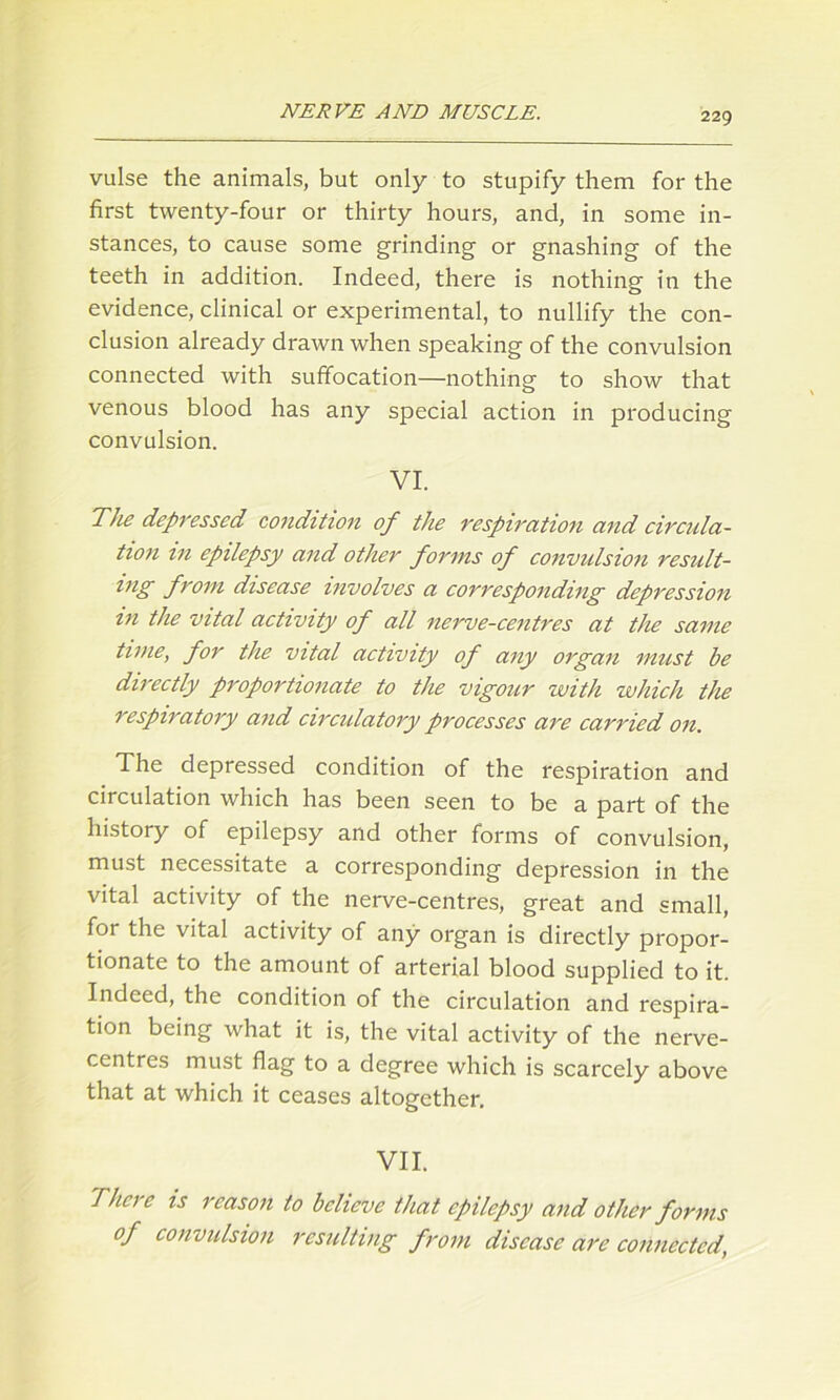 vulse the animals, but only to stupify them for the first twenty-four or thirty hours, and, in some in- stances, to cause some grinding- or gnashing of the teeth in addition. Indeed, there is nothing in the evidence, clinical or experimental, to nullify the con- clusion already drawn when speaking of the convulsion connected with suffocation—nothing to show that venous blood has any special action in producing convulsion. VI. The depressed condition of the respiration and circula- tion m epilepsy and other forms of convulsion result- ing from disease involves a corresponding depression in the vital activity of all nerve-centres at the same time, for the vital activity of any organ must be directly proportionate to the vigour with which the respiratory and circulatory processes are carried on. The depressed condition of the respiration and circulation which has been seen to be a part of the history of epilepsy and other forms of convulsion, must necessitate a corresponding depression in the vital activity of the nerve-centres, great and small, for the vital activity of any organ is directly propor- tionate to the amount of arterial blood supplied to it. Indeed, the condition of the circulation and respira- tion being what it is, the vital activity of the nerve- centres must flag to a degree which is scarcely above that at which it ceases altogether. VII. Thci c is reason to believe that epilepsy and other forms of convulsion resulting from disease are connected,