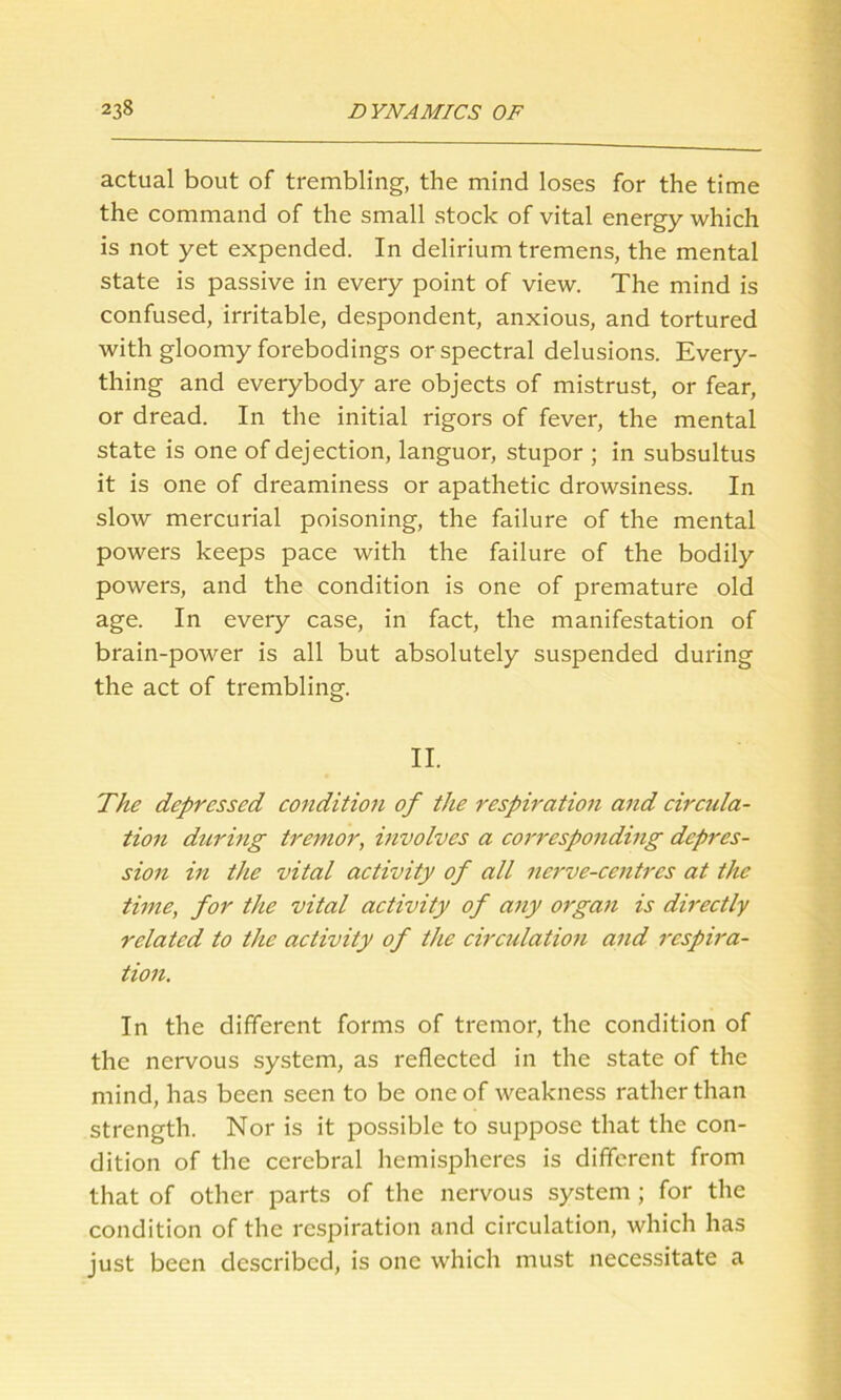 actual bout of trembling, the mind loses for the time the command of the small stock of vital energy which is not yet expended. In delirium tremens, the mental state is passive in every point of view. The mind is confused, irritable, despondent, anxious, and tortured with gloomy forebodings or spectral delusions. Every- thing and everybody are objects of mistrust, or fear, or dread. In the initial rigors of fever, the mental state is one of dejection, languor, stupor ; in subsultus it is one of dreaminess or apathetic drowsiness. In slow mercurial poisoning, the failure of the mental powers keeps pace with the failure of the bodily powers, and the condition is one of premature old age. In eveiy case, in fact, the manifestation of brain-power is all but absolutely suspended during the act of trembling. II. The depressed condition of the respiration and circula- tion during tremor, involves a corresponding depres- sion in the vital activity of all nerve-centres at the time, for the vital activity of any organ is directly related to the activity of the circulation and respira- tion. In the different forms of tremor, the condition of the nervous system, as reflected in the state of the mind, has been seen to be one of weakness rather than strength. Nor is it possible to suppose that the con- dition of the cerebral hemispheres is different from that of other parts of the nervous system ; for the condition of the respiration and circulation, which has just been described, is one which must necessitate a