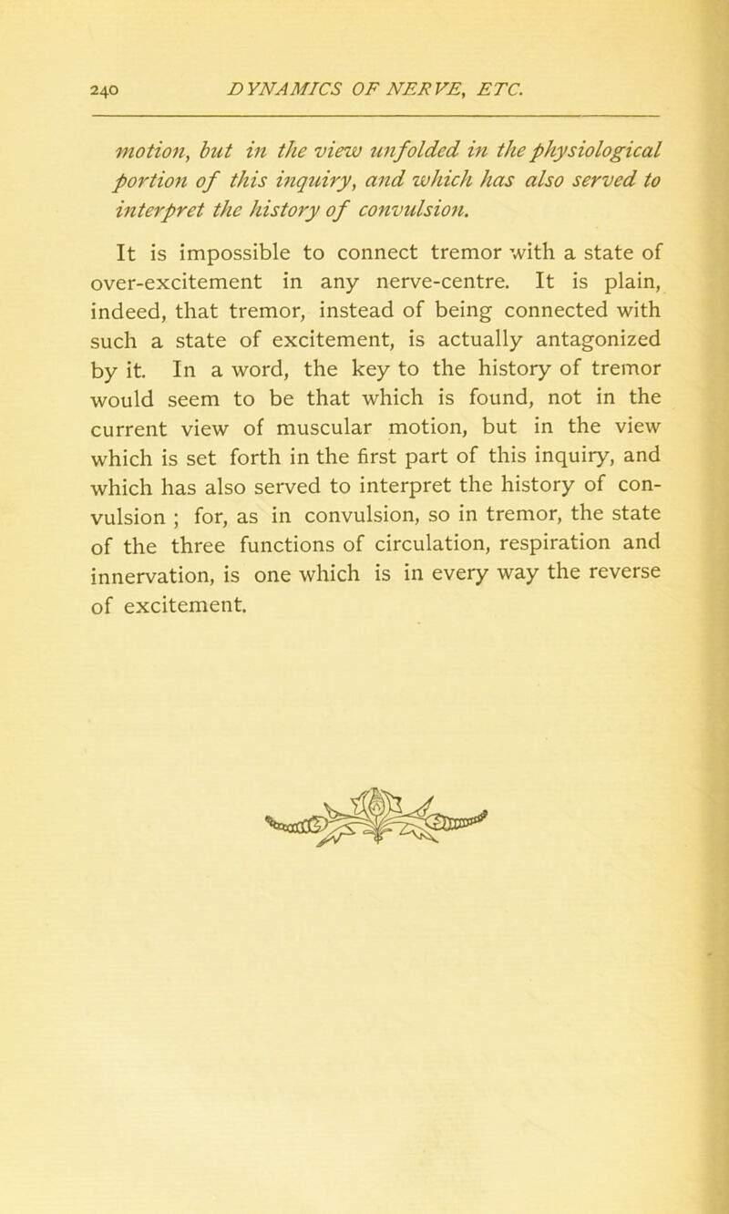 motion, but in the view unfolded in the physiological portion of this inquiry, and which has also served to interpret the history of convulsion. It is impossible to connect tremor with a state of over-excitement in any nerve-centre. It is plain, indeed, that tremor, instead of being connected with such a state of excitement, is actually antagonized by it. In a word, the key to the history of tremor would seem to be that which is found, not in the current view of muscular motion, but in the view which is set forth in the first part of this inquiry, and which has also served to interpret the history of con- vulsion ; for, as in convulsion, so in tremor, the state of the three functions of circulation, respiration and innervation, is one which is in every way the reverse of excitement.