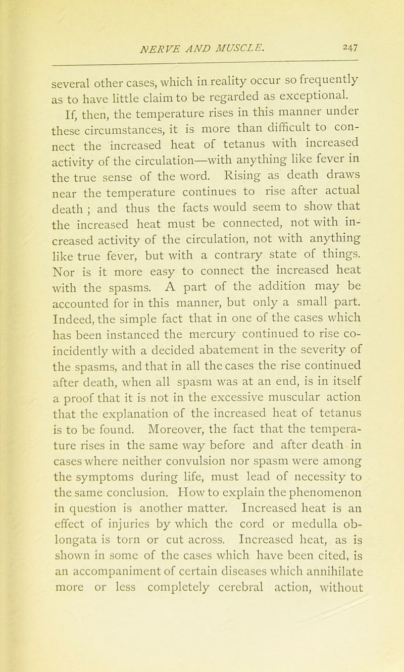 several other cases, which in.reality occur so frequently as to have little claim to be regarded as exceptional. If, then, the temperature rises in this manner under these circumstances, it is more than difficult to con- nect the increased heat of tetanus with increased activity of the circulation—with anything like fever in the true sense of the word. Rising as death draws near the temperature continues to rise after actual death ; and thus the facts would seem to show that the increased heat must be connected, not with in- creased activity of the circulation, not with anything like true fever, but with a contrary state of things. Nor is it more easy to connect the increased heat with the spasms. A part of the addition may be accounted for in this manner, but only a small part. Indeed, the simple fact that in one of the cases which has been instanced the mercury continued to rise co- incidently with a decided abatement in the severity of the spasms, and that in all the cases the rise continued after death, when all spasm was at an end, is in itself a proof that it is not in the excessive muscular action that the explanation of the increased heat of tetanus is to be found. Moreover, the fact that the tempera- ture rises in the same way before and after death in cases where neither convulsion nor spasm were among the symptoms during life, must lead of necessity to the same conclusion. How to explain the phenomenon in question is another matter. Increased heat is an effect of injuries by which the cord or medulla ob- longata is torn or cut across. Increased heat, as is shown in some of the cases which have been cited, is an accompaniment of certain diseases which annihilate more or less completely cerebral action, without