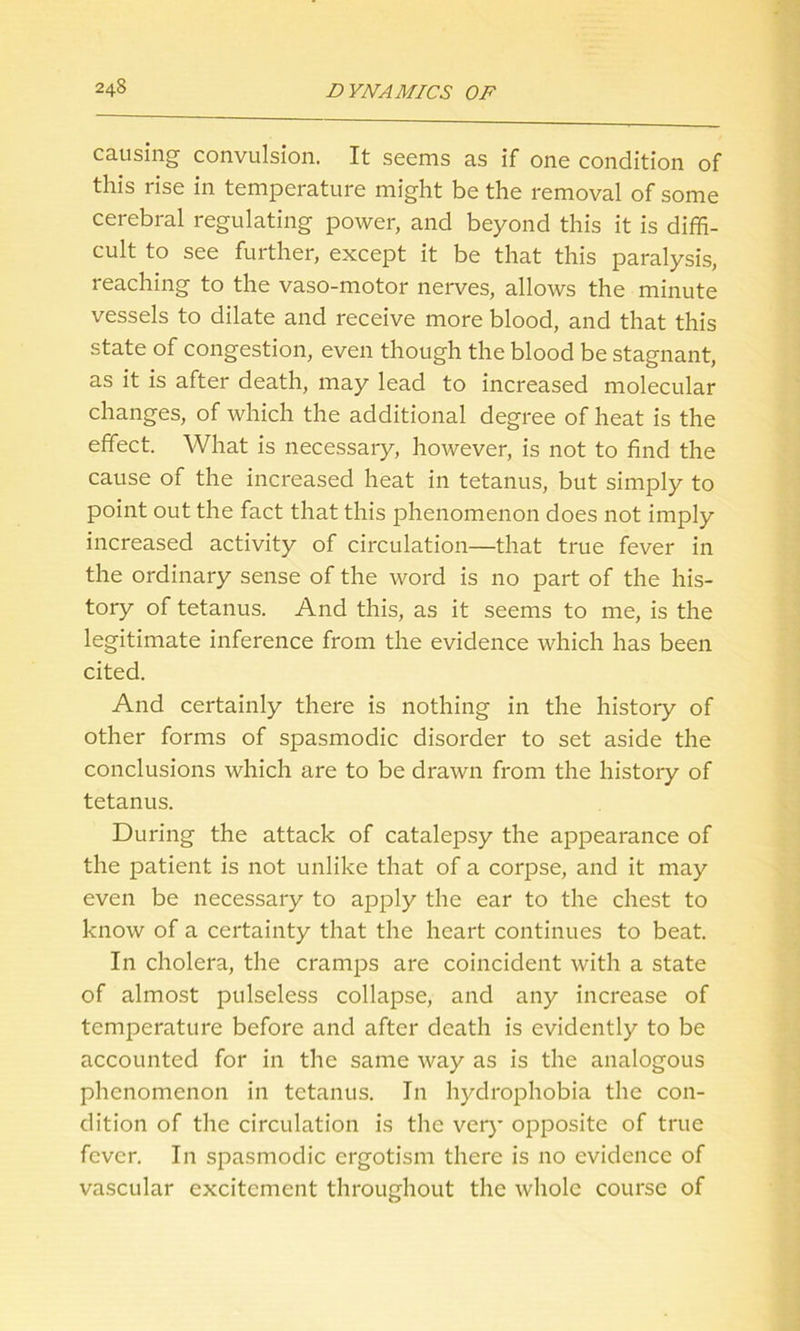 causing convulsion. It seems as if one condition of this rise in temperature might be the removal of some cerebral regulating power, and beyond this it is diffi- cult to see further, except it be that this paralysis, reaching to the vaso-motor nerves, allows the minute vessels to dilate and receive more blood, and that this state of congestion, even though the blood be stagnant, as it is after death, may lead to increased molecular changes, of which the additional degree of heat is the effect. What is necessary, however, is not to find the cause of the increased heat in tetanus, but simply to point out the fact that this phenomenon does not imply increased activity of circulation—that true fever in the ordinary sense of the word is no part of the his- tory of tetanus. And this, as it seems to me, is the legitimate inference from the evidence which has been cited. And certainly there is nothing in the history of other forms of spasmodic disorder to set aside the conclusions which are to be drawn from the history of tetanus. During the attack of catalepsy the appearance of the patient is not unlike that of a corpse, and it may even be necessary to apply the ear to the chest to know of a certainty that the heart continues to beat. In cholera, the cramps are coincident with a state of almost pulseless collapse, and any increase of temperature before and after death is evidently to be accounted for in the same way as is the analogous phenomenon in tetanus. In hydrophobia the con- dition of the circulation is the very opposite of true fever. In spasmodic ergotism there is no evidence of vascular excitement throughout the whole course of