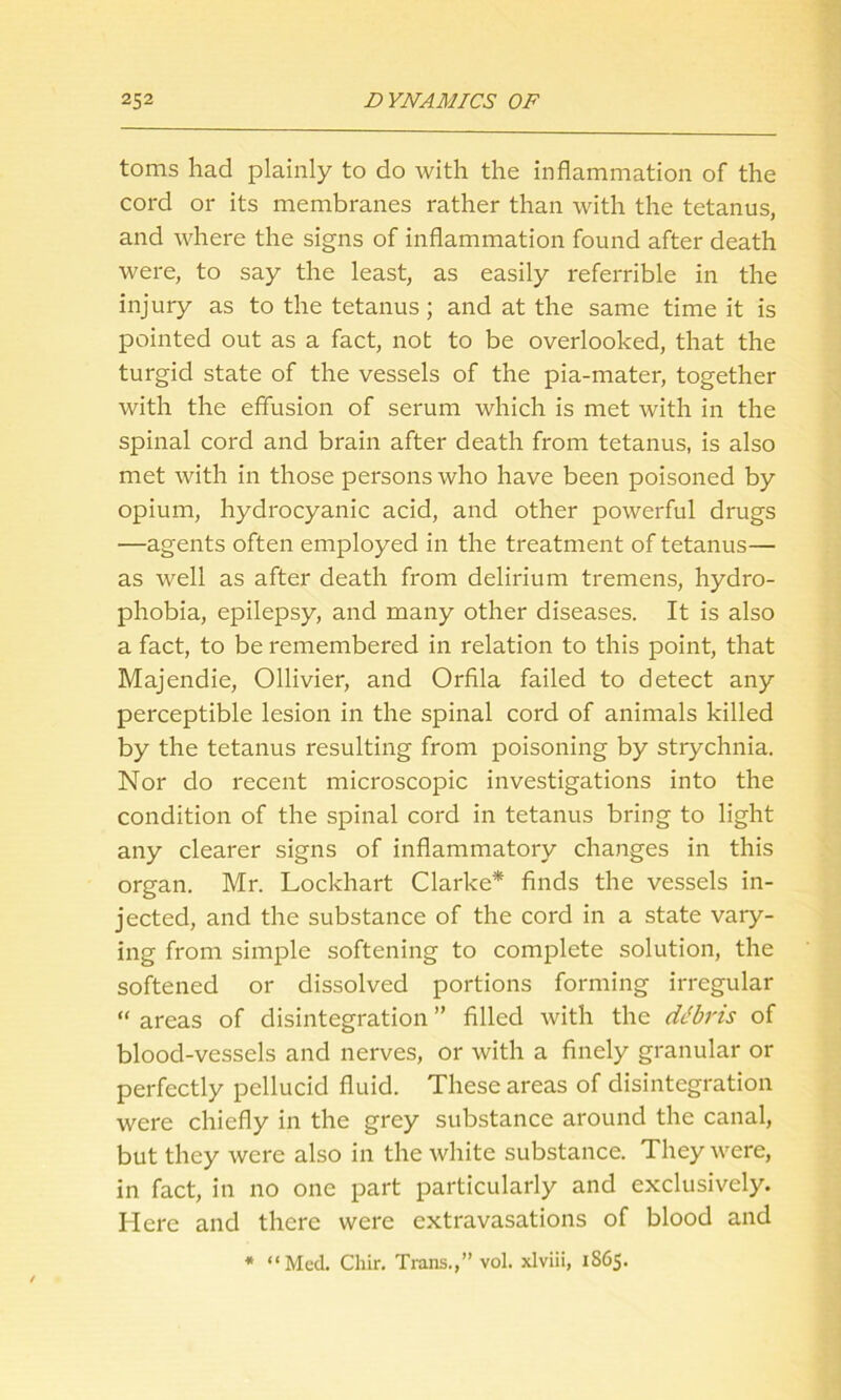 toms had plainly to do with the inflammation of the cord or its membranes rather than with the tetanus, and where the signs of inflammation found after death were, to say the least, as easily referrible in the injury as to the tetanus; and at the same time it is pointed out as a fact, not to be overlooked, that the turgid state of the vessels of the pia-mater, together with the effusion of serum which is met with in the spinal cord and brain after death from tetanus, is also met with in those persons who have been poisoned by opium, hydrocyanic acid, and other powerful drugs —agents often employed in the treatment of tetanus— as well as after death from delirium tremens, hydro- phobia, epilepsy, and many other diseases. It is also a fact, to be remembered in relation to this point, that Majendie, Ollivier, and Orfila failed to detect any perceptible lesion in the spinal cord of animals killed by the tetanus resulting from poisoning by strychnia. Nor do recent microscopic investigations into the condition of the spinal cord in tetanus bring to light any clearer signs of inflammatory changes in this organ. Mr. Lockhart Clarke* finds the vessels in- jected, and the substance of the cord in a state vary- ing from simple softening to complete solution, the softened or dissolved portions forming irregular “ areas of disintegration ” filled with the ddbris of blood-vessels and nerves, or with a finely granular or perfectly pellucid fluid. These areas of disintegration were chiefly in the grey substance around the canal, but they were also in the white substance. They were, in fact, in no one part particularly and exclusively. Here and there were extravasations of blood and