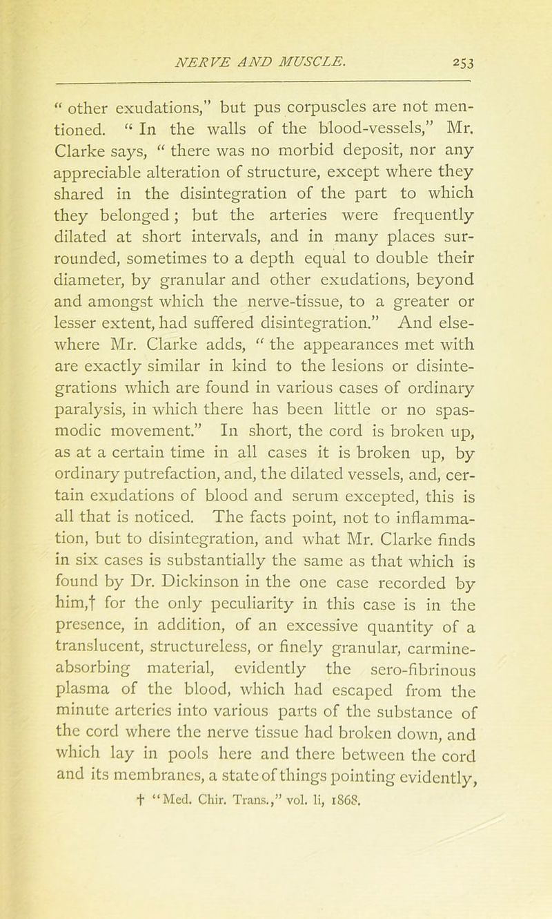 “ other exudations,” but pus corpuscles are not men- tioned. “ In the walls of the blood-vessels,” Mr. Clarke says, “ there was no morbid deposit, nor any appreciable alteration of structure, except where they shared in the disintegration of the part to which they belonged; but the arteries were frequently dilated at short intervals, and in many places sur- rounded, sometimes to a depth equal to double their diameter, by granular and other exudations, beyond and amongst which the nerve-tissue, to a greater or lesser extent, had suffered disintegration.” And else- where Mr. Clarke adds, “ the appearances met with are exactly similar in kind to the lesions or disinte- grations which are found in various cases of ordinary paralysis, in which there has been little or no spas- modic movement.” In short, the cord is broken up, as at a certain time in all cases it is bi'oken up, by ordinary putrefaction, and, the dilated vessels, and, cer- tain exudations of blood and serum excepted, this is all that is noticed. The facts point, not to inflamma- tion, but to disintegration, and what Mr. Clarke finds in six cases is substantially the same as that which is found by Dr. Dickinson in the one case recorded by him,t for the only peculiarity in this case is in the presence, in addition, of an excessive quantity of a translucent, structureless, or finely granular, carmine- absorbing material, evidently the sero-fibrinous plasma of the blood, which had escaped from the minute arteries into various parts of the substance of the cord where the nerve tissue had broken down, and which lay in pools here and there between the cord and its membranes, a state of things pointing evidently,